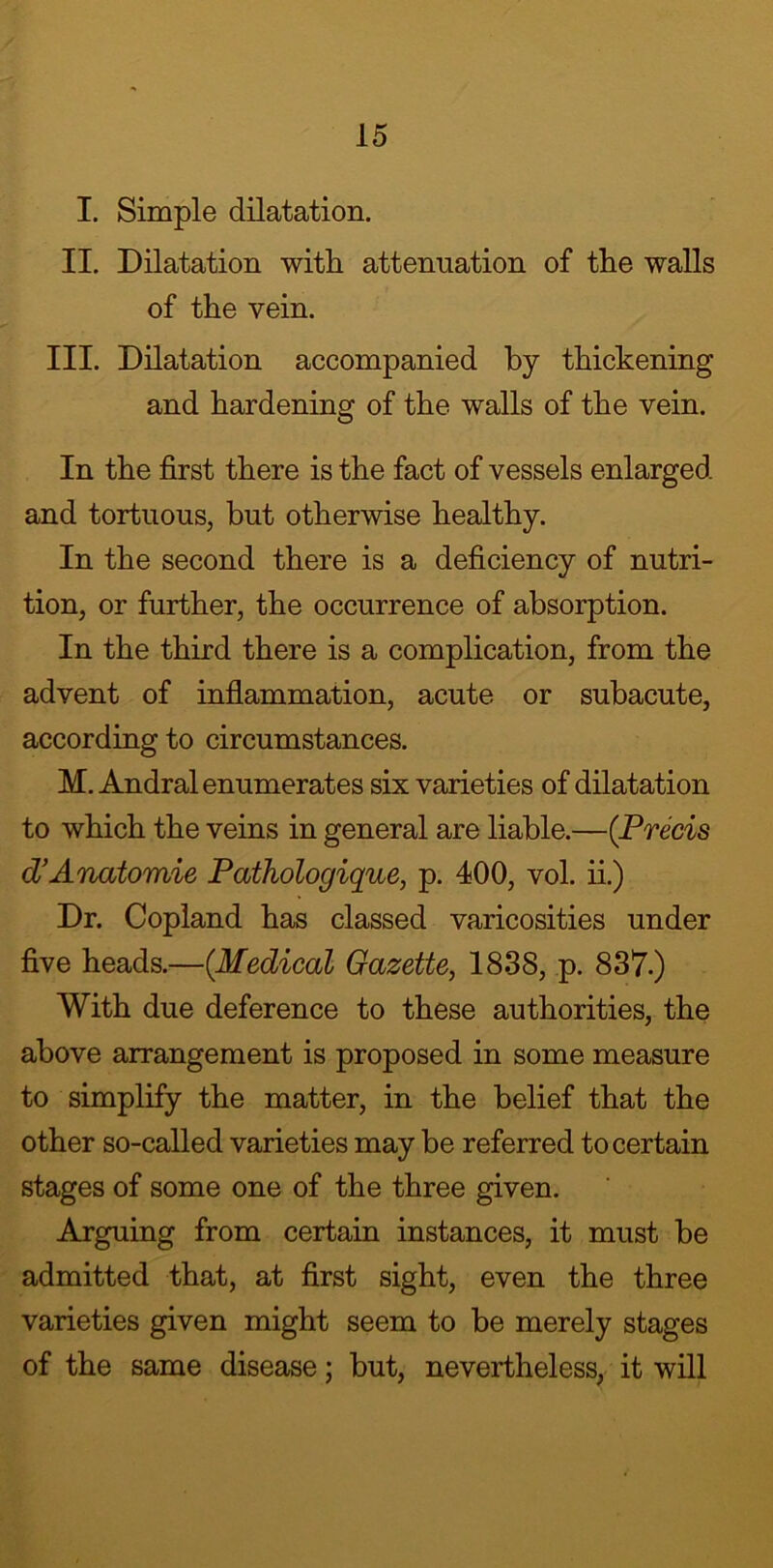 I. Simple dilatation. II. Dilatation with, attenuation of the walls of the vein. III. Dilatation accompanied by thickening and hardening of the walls of the vein. In the first there is the fact of vessels enlarged and tortuous, but otherwise healthy. In the second there is a deficiency of nutri- tion, or further, the occurrence of absorption. In the third there is a complication, from the advent of inflammation, acute or subacute, according to circumstances. M. Andral enumerates six varieties of dilatation to which the veins in general are liable.—(Precis d’Anatomie Pathologique, p. 400, vol. ii.) Dr. Copland has classed varicosities under five heads.—(Medical Gazette, 1838, p. 837.) With due deference to these authorities, the above arrangement is proposed in some measure to simplify the matter, in the belief that the other so-called varieties may be referred to certain stages of some one of the three given. Arguing from certain instances, it must be admitted that, at first sight, even the three varieties given might seem to be merely stages of the same disease; but, nevertheless, it will