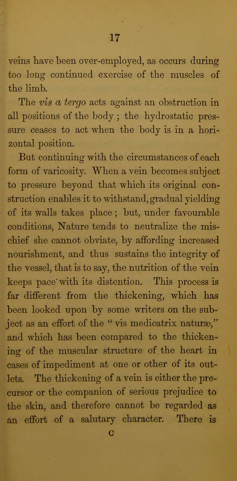 veins have been over-employed, as occurs during too long continued exercise of the muscles of the limb. The vis a tergo acts against an obstruction in all positions of the body ; the hydrostatic pres- sure ceases to act when the body is in a hori- zontal position. But continuing with the circumstances of each form of varicosity. When a vein becomes subject to pressure beyond that which its original con- struction enables it to withstand, gradual yielding of its walls takes place; but, under favourable conditions, Nature tends to neutralize the mis- chief she cannot obviate, by affording increased nourishment, and thus sustains the integrity of the vessel, that is to say, the nutrition of the vein keeps pace* with its distention. This process is far different from the thickening, which has been looked upon by some writers on the sub- ject as an effort of the “ vis medicatrix naturae/ and which has been compared to the thicken- ing of the muscular structure of the heart in cases of impediment at one or other of its out- lets. The thickening of a vein is either the pre- cursor or the companion of serious prejudice to the skin, and therefore cannot be regarded as an effort of a salutary character. There is G