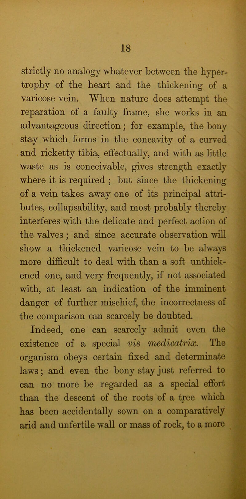 strictly no analogy whatever between the hyper- trophy of the heart and the thickening of a varicose vein. When nature does attempt the reparation of a faulty frame, she works in an advantageous direction; for example, the bony stay which forms in the concavity of a curved and ricketty tibia, effectually, and with as little waste as is conceivable, gives strength exactly where it is required ; hut since the thickening of a vein takes away one of its principal attri- butes, collapsability, and most probably thereby interferes with the delicate and perfect action of the valves ; and since accurate observation will show a thickened varicose vein to be always more difficult to deal with than a soft unthick- ened one, and very frequently, if not associated with, at least an indication of the imminent danger of further mischief, the incorrectness of the comparison can scarcely be doubted. Indeed, one can scarcely admit even the existence of a special vis medicatrix. The organism obeys certain fixed and determinate laws; and even the bony stay just referred to can no more be regarded as a special effort than the descent of the roots of a tree which has been accidentally sown on a comparatively arid and uufertile wall or mass of rock, to a more
