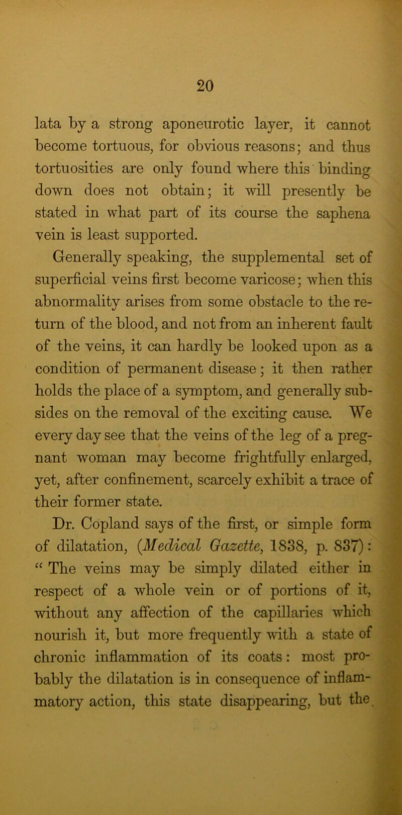 lata by a strong aponeurotic layer, it cannot become tortuous, for obvious reasons; and thus tortuosities are only found where this binding down does not obtain; it will presently be stated in what part of its course the saphena vein is least supported. Generally speaking, the supplemental set of superficial veins first become varicose; when this abnormality arises from some obstacle to the re- turn of the blood, and not from an inherent fault of the veins, it can hardly be looked upon as a condition of permanent disease; it then rather holds the place of a symptom, and generally sub- sides on the removal of the exciting cause. We every day see that the veins of the leg of a preg- nant woman may become frightfully enlarged, yet, after confinement, scarcely exhibit a trace of their former state. Dr. Copland says of the first, or simple form of dilatation, (.Medical Gazette, 1838, p. 837) •' “ The veins may be simply dilated either in respect of a whole vein or of portions of it, without any affection of the capillaries which nourish it, but more frequently with a state of chronic inflammation of its coats: most pro- bably the dilatation is in consequence of inflam- matory action, this state disappearing, but the