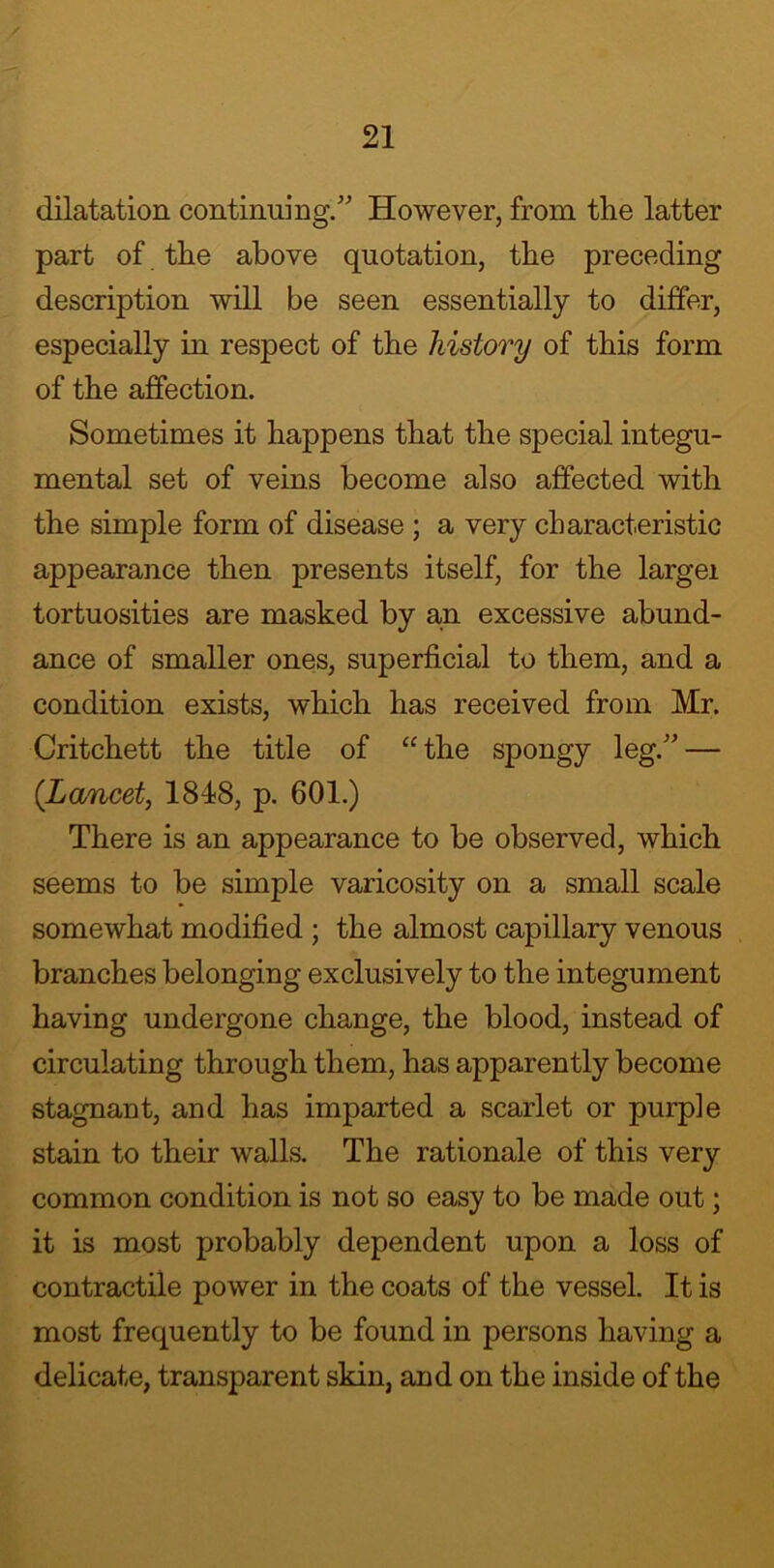 dilatation continuing/' However, from the latter part of the above quotation, the preceding description will be seen essentially to differ, especially in respect of the history of this form of the affection. Sometimes it happens that the special integu- mental set of veins become also affected with the simple form of disease ; a very characteristic appearance then presents itself, for the largei tortuosities are masked by an excessive abund- ance of smaller ones, superficial to them, and a condition exists, which has received from Mr. Critchett the title of “ the spongy leg. — (Lancet, 1848, p. 601.) There is an appearance to be observed, which seems to be simple varicosity on a small scale somewhat modified ; the almost capillary venous branches belonging exclusively to the integument having undergone change, the blood, instead of circulating through them, has apparently become stagnant, and has imparted a scarlet or purple stain to their walls. The rationale of this very common condition is not so easy to be made out; it is most probably dependent upon a loss of contractile power in the coats of the vessel. It is most frequently to be found in persons having a delicate, transparent skin, and on the inside of the