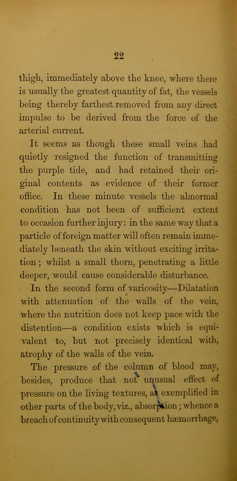 tliigh, immediately above the knee, where there is usually the greatest quantity of fat, the vessels being thereby farthest removed from any direct impulse to be derived from the force of the arterial current. It seems as though these small veins had quietly resigned the function of transmitting the purple tide, and had retained them ori- ginal contents as evidence of their former office. In these minute vessels the abnormal condition has not been of sufficient extent to occasion further injury: in the same way that a particle of foreign matter will often remain imme- diately beneath the skin without exciting irrita- tion ; whilst a small thorn, penetrating a little deeper, would cause considerable disturbance. In the second form of varicosity—Dilatation with attenuation of the walls of the vein, where the nutrition does not keep pace with the distention—a condition exists which is equi- valent to, but not precisely identical with, atrophy of the walls of the vein. The pressure of the column of blood may, that not* unusual effect of pressure on the living textures, afc exemplified in other parts of the body, viz., absorption; whence a breach of continuity with consequent haemorrhage, besides, produce