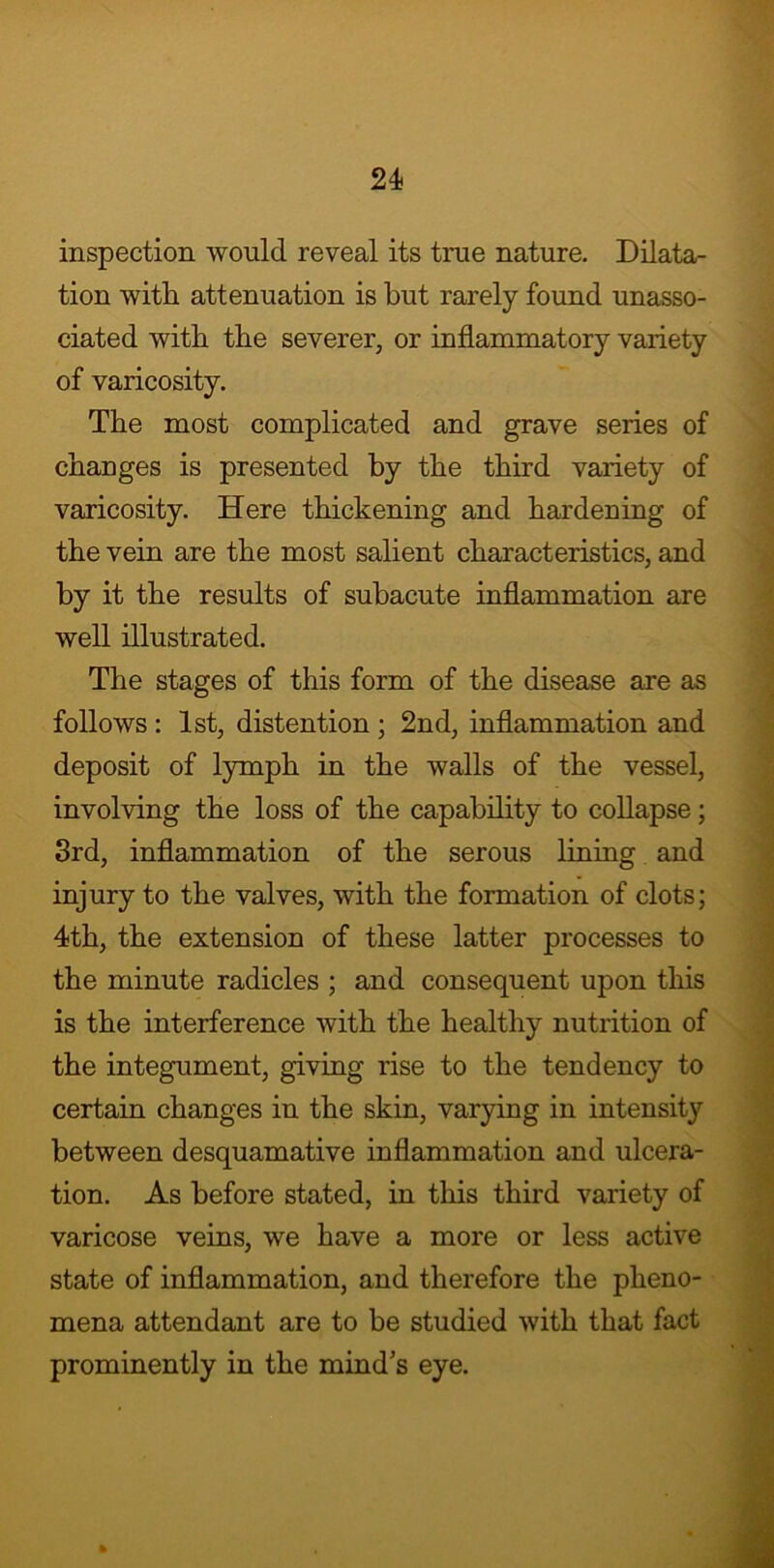 inspection would reveal its true nature. Dilata- tion with attenuation is but rarely found unasso- ciated with the severer, or inflammatory variety of varicosity. The most complicated and grave series of changes is presented by the third variety of varicosity. Here thickening and hardening of the vein are the most salient characteristics, and by it the results of subacute inflammation are well illustrated. The stages of this form of the disease are as follows : 1st, distention ; 2nd, inflammation and deposit of lymph in the walls of the vessel, involving the loss of the capability to collapse; 3rd, inflammation of the serous lining and injury to the valves, with the formation of clots; 4th, the extension of these latter processes to the minute radicles ; and consequent upon this is the interference with the healthy nutrition of the integument, giving rise to the tendency to certain changes in the skin, varying in intensity between desquamative inflammation and ulcera- tion. As before stated, in this third variety of varicose veins, we have a more or less active state of inflammation, and therefore the pheno- mena attendant are to be studied with that fact prominently in the mind s eye.