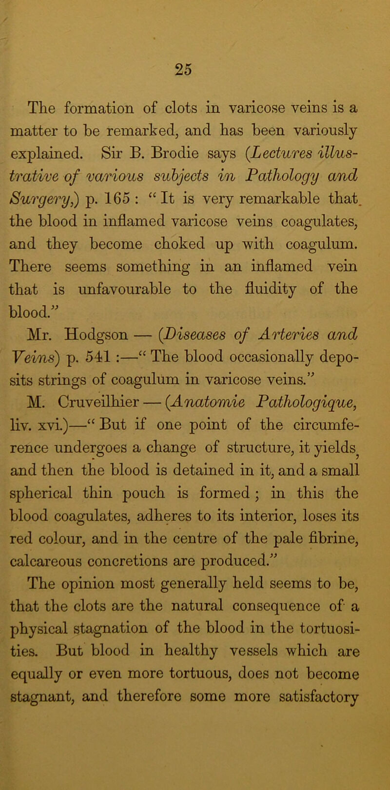 The formation of clots in varicose veins is a matter to be remarked, and has been variously explained. Sir B. Brodie says (Lectures illus- trative of various subjects in Pathology and Surgery,) p. 165 : “ It is very remarkable that, the blood in inflamed varicose veins coagulates, and they become choked up with coagulum. There seems something in an inflamed vein that is unfavourable to the fluidity of the blood.” Mr. Hodgson — (Diseases of Arteries and Veins) p. 541 :—“ The blood occasionally depo- sits strings of coagulum in varicose veins.” M. Cruveilhier — (Anatomic Pathologique, liv. xvi.)—“ But if one point of the circumfe- rence undergoes a change of structure, it yields^ and then the blood is detained in it, and a small spherical thin pouch is formed ; in this the blood coagulates, adheres to its interior, loses its red colour, and in the centre of the pale fibrine, calcareous concretions are produced.” The opinion most generally held seems to be, that the clots are the natural consequence of a physical stagnation of the blood in the tortuosi- ties. But blood in healthy vessels which are equally or even more tortuous, does not become stagnant, and therefore some more satisfactory