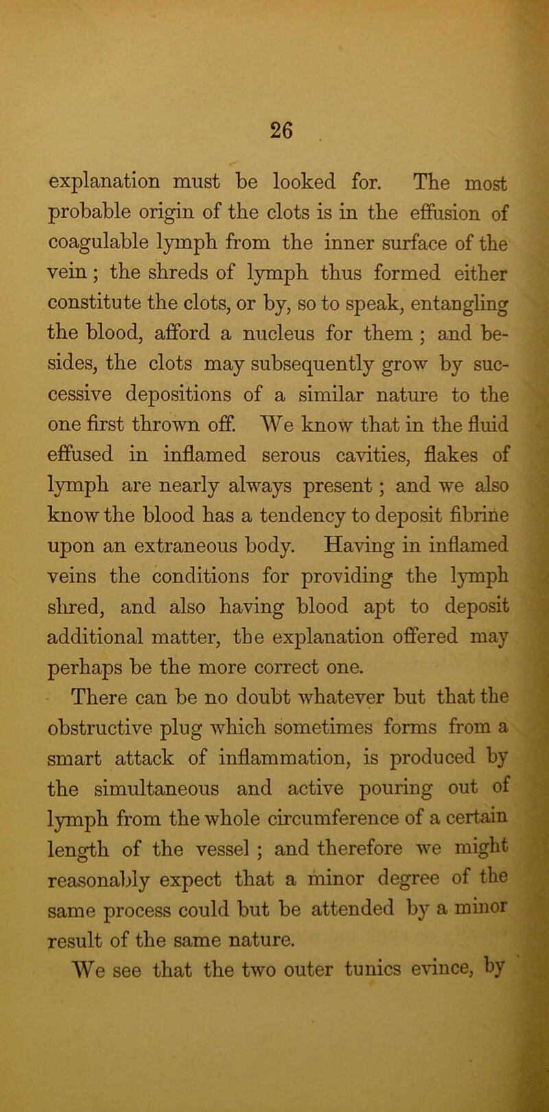 explanation must be looked for. The most probable origin of the clots is in the effusion of coagulable lymph from the inner surface of the vein; the shreds of lymph thus formed either constitute the clots, or by, so to speak, entangling the blood, afford a nucleus for them ; and be- sides, the clots may subsequently grow by suc- cessive depositions of a similar nature to the one first thrown off. We know that in the fluid effused in inflamed serous cavities, flakes of lymph are nearly always present; and we also know the blood has a tendency to deposit fibrine upon an extraneous body. Having in inflamed veins the conditions for providing the lymph shred, and also having blood apt to deposit additional matter, the explanation offered may perhaps be the more correct one. There can be no doubt whatever but that the obstructive plug which sometimes forms from a smart attack of inflammation, is produced by the simultaneous and active pouring out of lymph from the whole circumference of a certain length of the vessel ; and therefore we might reasonably expect that a minor degree of the same process could but be attended by a minor result of the same nature. We see that the two outer tunics evince, by