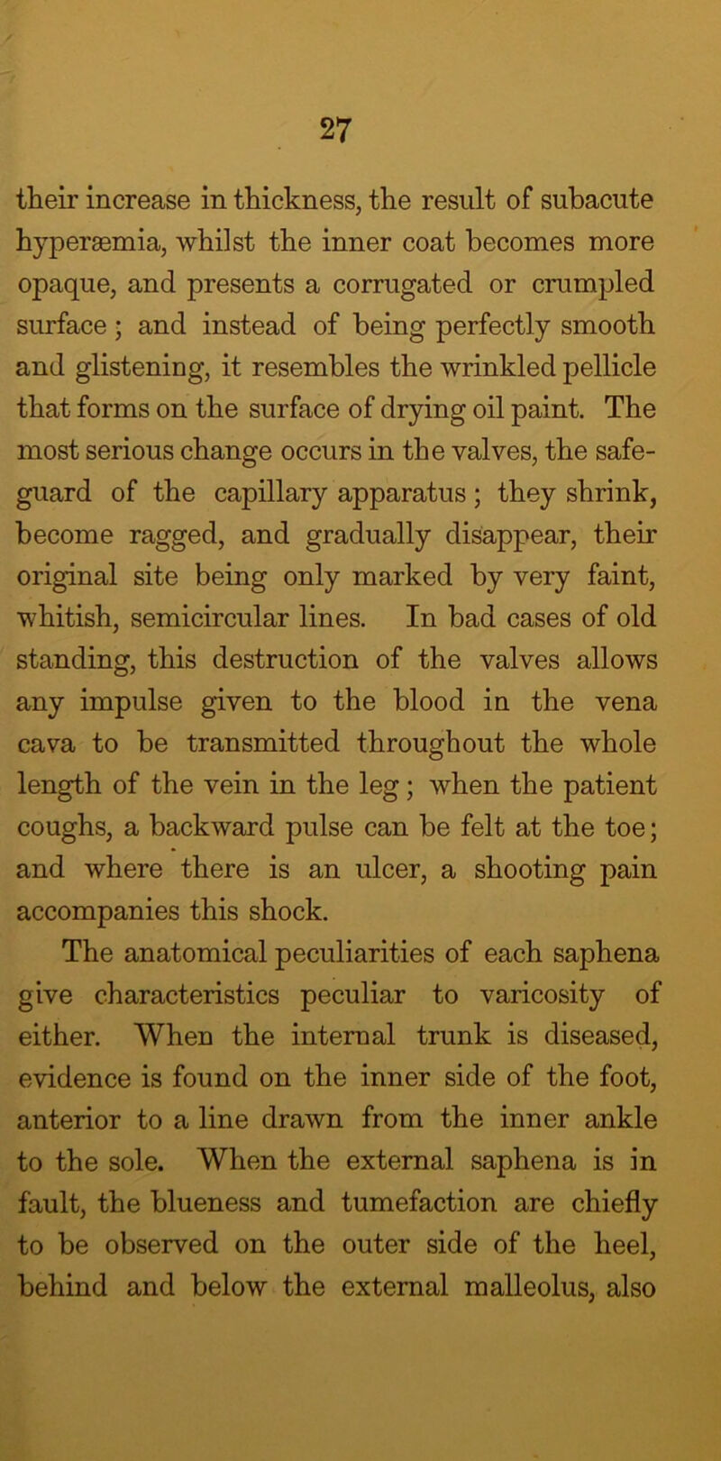 their increase in thickness, the result of subacute hyperaemia, whilst the inner coat becomes more opaque, and presents a corrugated or crumpled surface ; and instead of being perfectly smooth and glistening, it resembles the wrinkled pellicle that forms on the surface of drying oil paint. The most serious change occurs in the valves, the safe- guard of the capillary apparatus ; they shrink, become ragged, and gradually disappear, their original site being only marked by very faint, whitish, semicircular lines. In bad cases of old standing, this destruction of the valves allows any impulse given to the blood in the vena cava to be transmitted throughout the whole length of the vein in the leg; when the patient coughs, a backward pulse can be felt at the toe; and where there is an ulcer, a shooting pain accompanies this shock. The anatomical peculiarities of each saphena give characteristics peculiar to varicosity of either. When the internal trunk is diseased, evidence is found on the inner side of the foot, anterior to a line drawn from the inner ankle to the sole. When the external saphena is in fault, the blueness and tumefaction are chiefly to be observed on the outer side of the heel, behind and below the external malleolus, also