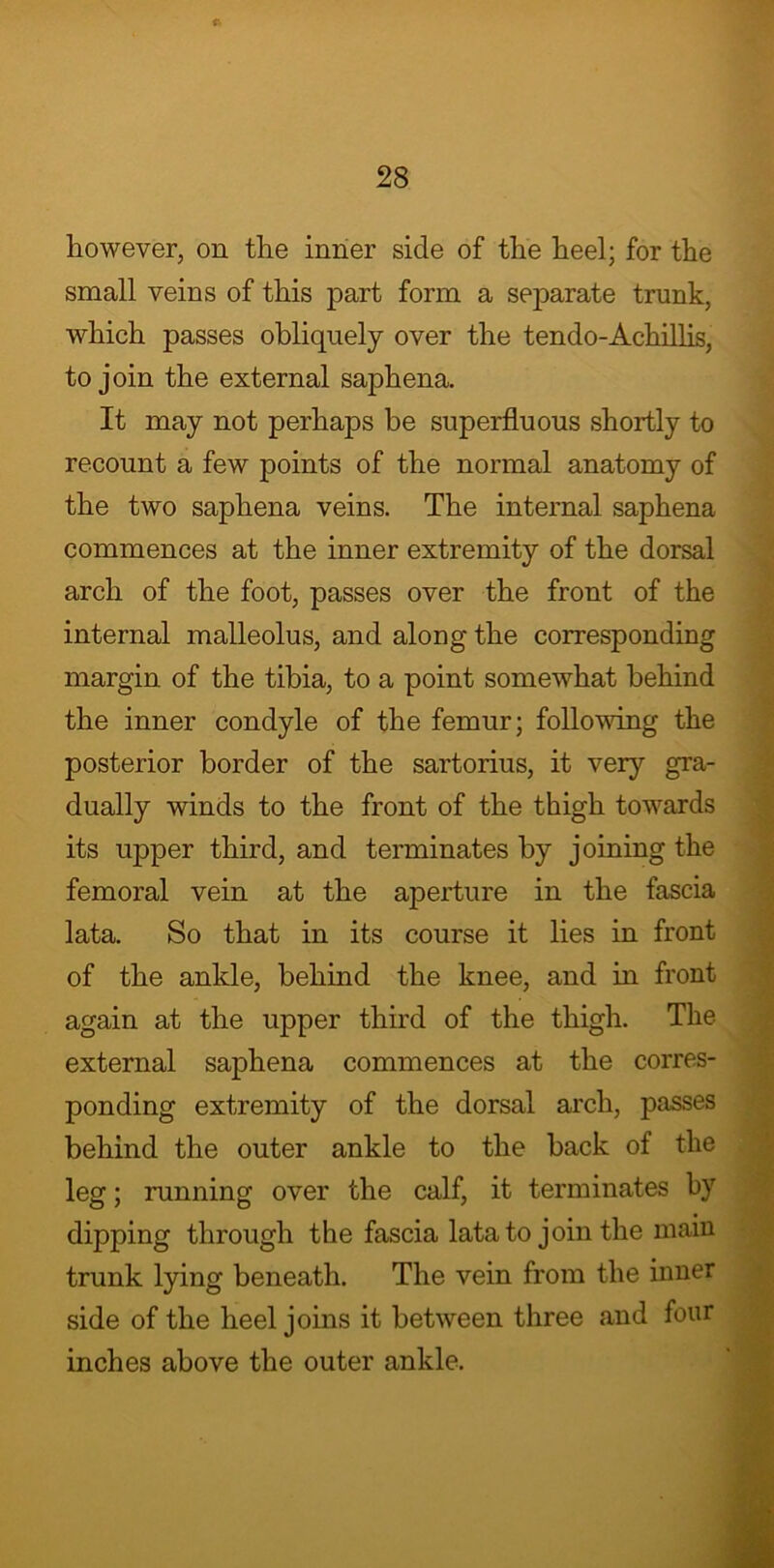 however, on the inner side of the heel; for the small veins of this part form a separate trunk, which passes obliquely over the tendo-Achillis, to join the external saphena. It may not perhaps be superfluous shortly to recount a few points of the normal anatomy of the two saphena veins. The internal saphena commences at the inner extremity of the dorsal arch of the foot, passes over the front of the internal malleolus, and along the corresponding margin of the tibia, to a point somewhat behind the inner condyle of the femur; following the posterior border of the sartorius, it very gra- dually winds to the front of the thigh towards its upper third, and terminates by joining the femoral vein at the aperture in the fascia lata. So that in its course it lies in front of the ankle, behind the knee, and in front again at the upper third of the thigh. The external saphena commences at the corres- ponding extremity of the dorsal arch, passes behind the outer ankle to the back of the leg; running over the calf, it terminates by dipping through the fascia lata to join the main trunk lying beneath. The vein from the inner side of the heel joins it between three and four inches above the outer ankle.