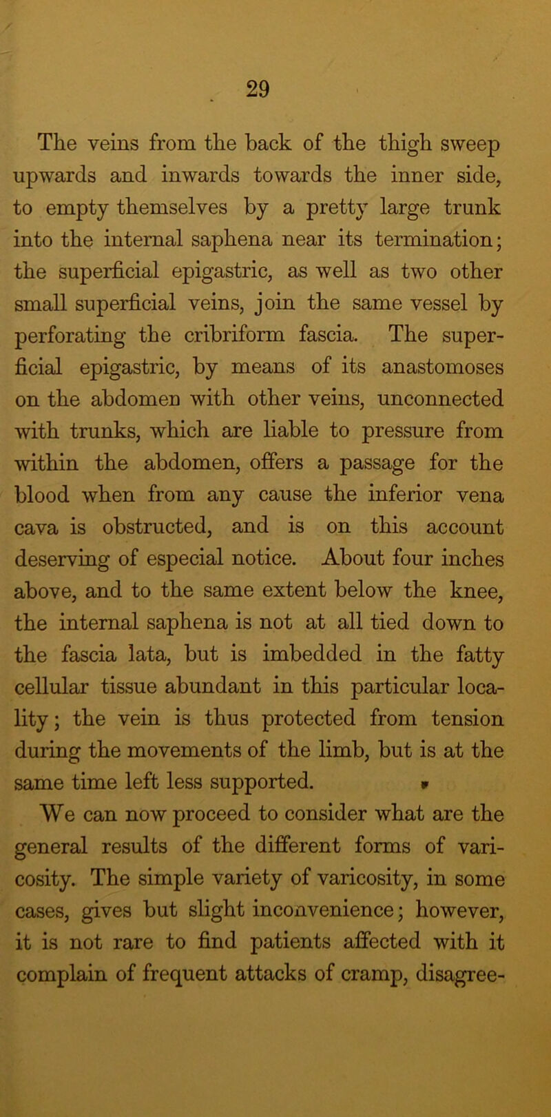 The veins from the back of the thigh sweep upwards and inwards towards the inner side, to empty themselves by a pretty large trunk into the internal saphena near its termination; the superficial epigastric, as well as two other small superficial veins, join the same vessel by perforating the cribriform fascia. The super- ficial epigastric, by means of its anastomoses on the abdomen with other veins, unconnected with trunks, which are liable to pressure from within the abdomen, offers a passage for the blood when from any cause the inferior vena cava is obstructed, and is on this account deserving of especial notice. About four inches above, and to the same extent below the knee, the internal saphena is not at all tied down to the fascia lata, but is imbedded in the fatty cellular tissue abundant in this particular loca- lity; the vein is thus protected from tension during the movements of the limb, but is at the same time left less supported. * We can now proceed to consider what are the general results of the different forms of vari- cosity. The simple variety of varicosity, in some cases, gives but slight inconvenience; however, it is not rare to find patients affected with it complain of frequent attacks of cramp, disagree-