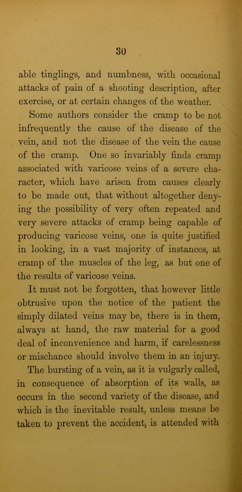 able tinglings, and numbness, with occasional attacks of pain of a shooting description, after exercise, or at certain changes of the weather. Some authors consider the cramp to be not infrequently the cause of the disease of the vein, and not the disease of the vein the cause of the cramp. One so invariably finds cramp associated with varicose veins of a severe cha- racter, which have arisen from causes clearly to be made out, that without altogether deny- ing the possibility of very often repeated and very severe attacks of cramp being capable of producing varicose veins, one is quite justified in looking, in a vast majority of instances, at cramp of the muscles of the leg, as but one of the results of varicose veins. It must not be forgotten, that however little obtrusive upon the notice of the patient the simply dilated veins may be, there is in them, always at hand, the raw material for a good deal of inconvenience and harm, if carelessness or mischance should involve them in an injury. The bursting of a vein, as it is vulgarly called, in consequence of absorption of its walls, as occurs in the second variety of the disease, and which is the inevitable result, unless means be taken to prevent the accident, is attended with