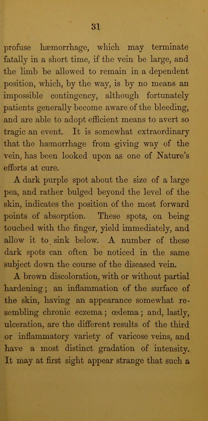 profuse haemorrhage, which may terminate fatally in a short time, if the vein he large, and the limb he allowed to remain in a dependent position, which, by the way, is by no means an impossible contingency, although fortunately patients generally become aware of the bleeding, and are able to adopt efficient means to avert so tragic an event. It is somewhat extraordinary that the haemorrhage from -giving way of the vein, has been looked upon as one of Nature's efforts at cure. A dark purple spot about the size of a large pea, and rather bulged beyond the level of the skin, indicates the position of the most forward points of absorption. These spots, on being touched with the finger, yield immediately, and allow it to sink below. A number of these dark spots can often be noticed in the same subject down the course of the diseased vein. A brown discoloration, with or without partial hardening; an inflammation of the surface of the skin, having an appearance somewhat re- sembling chronic eczema ; oedema; and, lastly, ulceration, are the different results of the third or inflammatory variety of varicose veins, and have a most distinct gradation of intensity. It may at first sight appear strange that such a