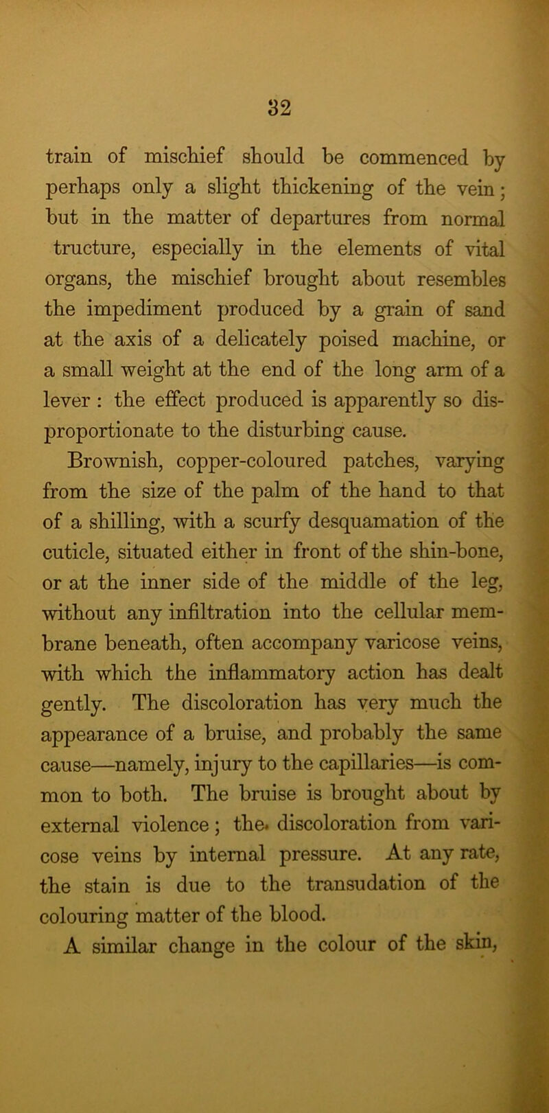 train of mischief should be commenced by perhaps only a slight thickening of the vein; but in the matter of departures from normal tructure, especially in the elements of vital organs, the mischief brought about resembles the impediment produced by a grain of sand at the axis of a delicately poised machine, or a small weight at the end of the long arm of a lever : the effect produced is apparently so dis- proportionate to the disturbing cause. Brownish, copper-coloured patches, varying from the size of the palm of the hand to that of a shilling, with a scurfy desquamation of the cuticle, situated either in front of the shin-bone, or at the inner side of the middle of the leg, without any infiltration into the cellular mem- brane beneath, often accompany varicose veins, with which the inflammatory action has dealt gently. The discoloration has very much the appearance of a bruise, and probably the same cause—namely, injury to the capillaries—is com- mon to both. The bruise is brought about by external violence; the. discoloration from vari- cose veins by internal pressure. At any rate, the stain is due to the transudation of the colouring matter of the blood. A similar change in the colour of the skin,