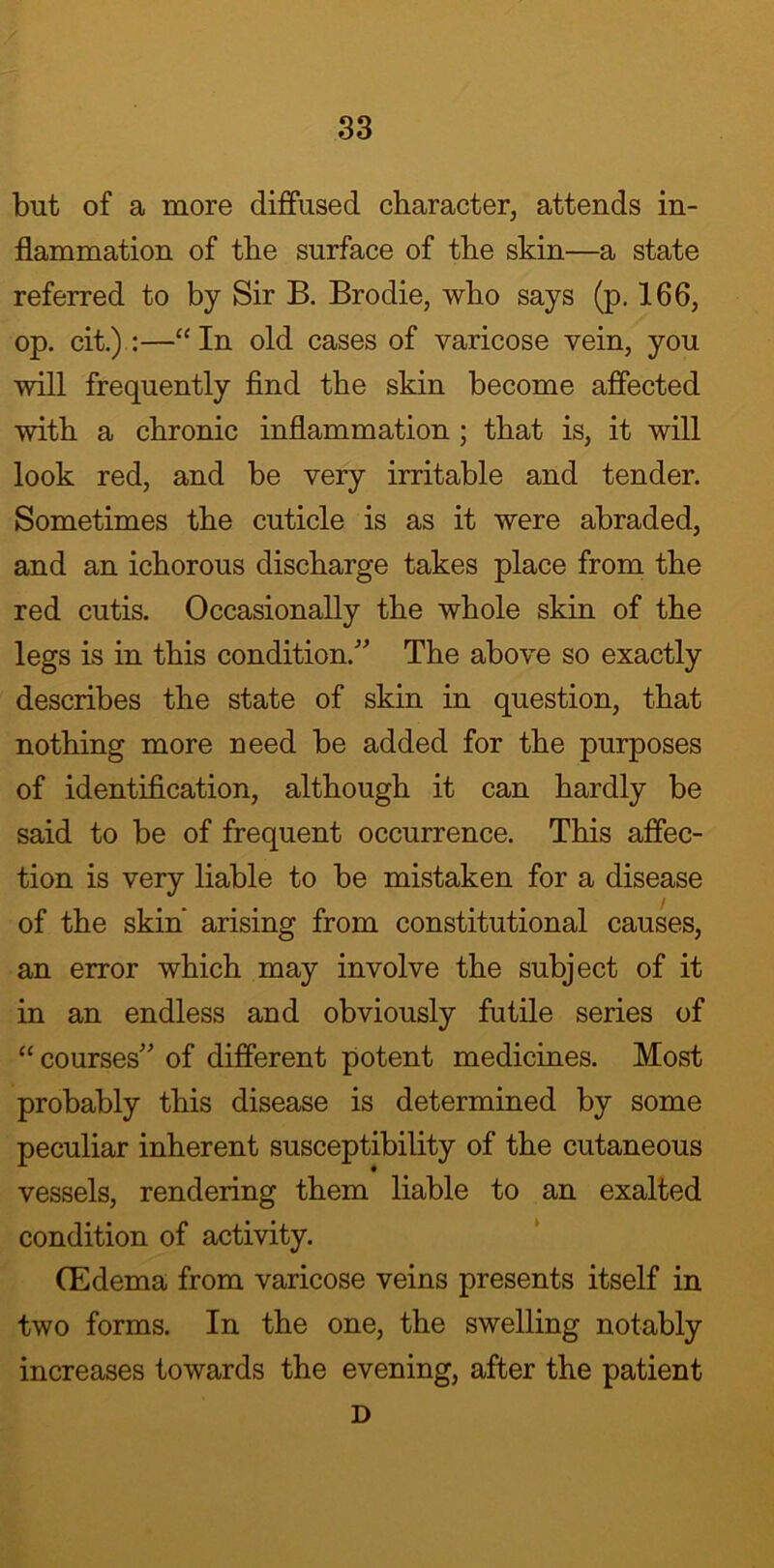 but of a more diffused character, attends in- flammation of the surface of the skin—a state referred to by Sir B. Brodie, who says (p. 166, op. cit.):—“ In old cases of varicose vein, you will frequently find the skin become affected with a chronic inflammation ; that is, it will look red, and be very irritable and tender. Sometimes the cuticle is as it were abraded, and an ichorous discharge takes place from the red cutis. Occasionally the whole skin of the legs is in this condition. The above so exactly describes the state of skin in question, that nothing more need be added for the purposes of identification, although it can hardly be said to be of frequent occurrence. This affec- tion is very liable to be mistaken for a disease of the skin' arising from constitutional causes, an error which may involve the subject of it in an endless and obviously futile series of “courses of different potent medicines. Most probably this disease is determined by some peculiar inherent susceptibility of the cutaneous vessels, rendering them liable to an exalted condition of activity. (Edema from varicose veins presents itself in two forms. In the one, the swelling notably increases towards the evening, after the patient D