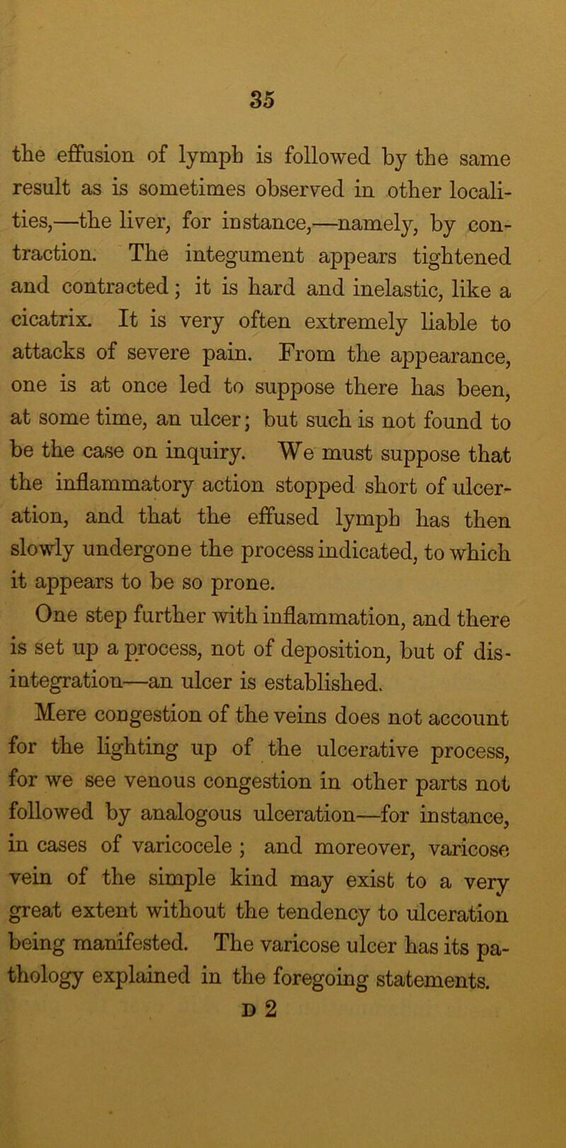 the effusion of lymph is followed by the same result as is sometimes observed in other locali- ties,—the liver, for instance,—namely, by con- traction. The integument appears tightened and contracted; it is hard and inelastic, like a cicatrix. It is very often extremely liable to attacks of severe pain. From the appearance, one is at once led to suppose there has been, at some time, an ulcer; but such is not found to be the case on inquiry. We must suppose that the inflammatory action stopped short of ulcer- ation, and that the effused lymph has then slowly undergone the process indicated, to which it appears to be so prone. One step further with inflammation, and there is set up a process, not of deposition, but of dis- integration—an ulcer is established. Mere congestion of the veins does not account for the lighting up of the ulcerative process, for we see venous congestion in other parts not followed by analogous ulceration—for instance, in cases of varicocele ; and moreover, varicose vein of the simple kind may exist to a very great extent without the tendency to ulceration being manifested. The varicose ulcer has its pa- thology explained in the foregoing statements. D 2