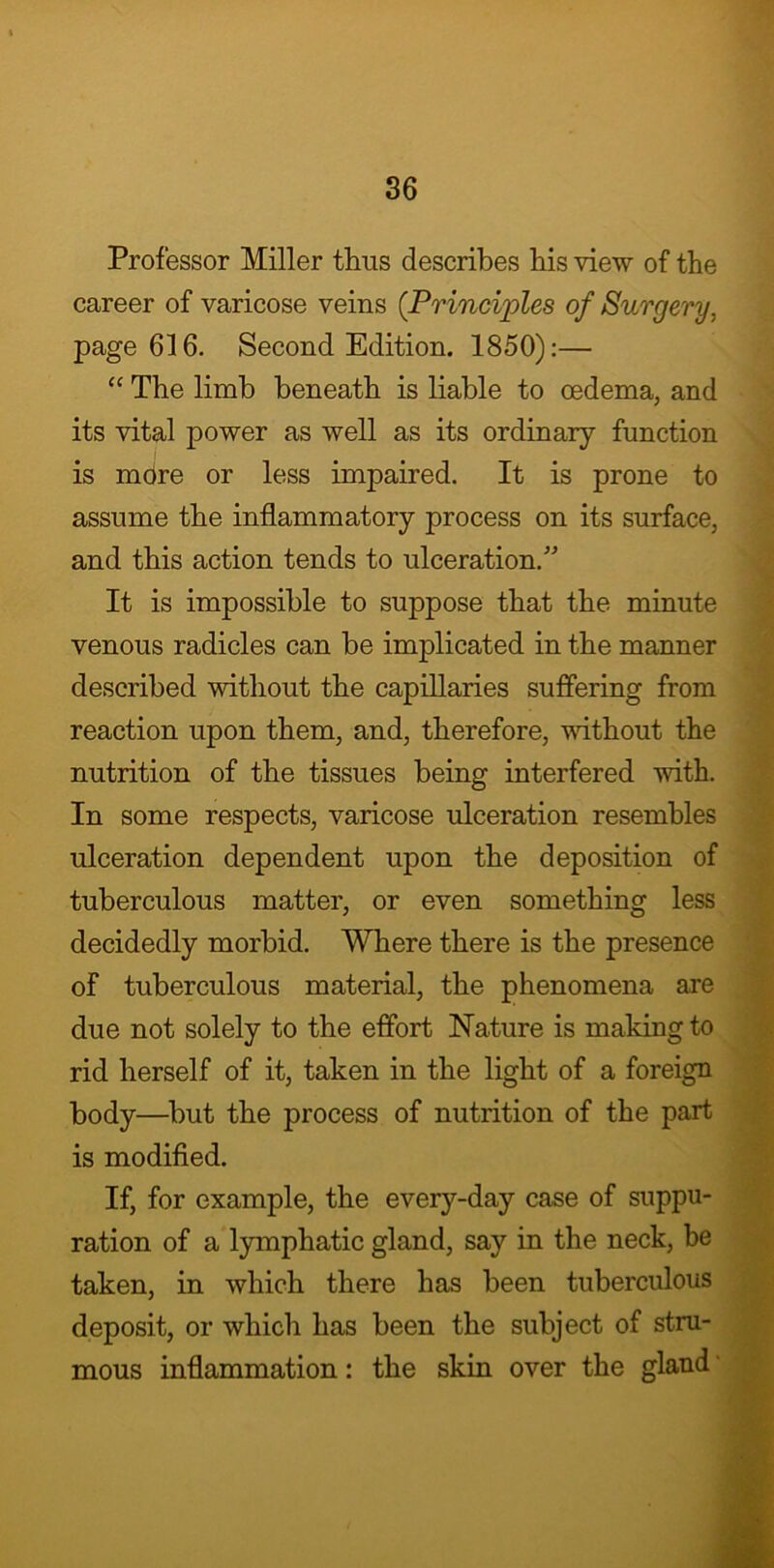 Professor Miller thus describes his view of the career of varicose veins (Principles of Surgery, page 616. Second Edition. 1850):— “ The limb beneath is liable to oedema, and its vital power as well as its ordinary function is mdre or less impaired. It is prone to assume the inflammatory process on its surface, and this action tends to ulceration/' It is impossible to suppose that the minute venous radicles can be implicated in the manner described without the capillaries suffering from reaction upon them, and, therefore, without the nutrition of the tissues being interfered with. In some respects, varicose ulceration resembles ulceration dependent upon the deposition of tuberculous matter, or even something less decidedly morbid. Where there is the presence of tuberculous material, the phenomena are due not solely to the effort Nature is making to rid herself of it, taken in the light of a foreign body—but the process of nutrition of the part is modified. If, for example, the every-day case of suppu- ration of a lymphatic gland, say in the neck, be taken, in which there has been tuberculous deposit, or which has been the subject of stru- mous inflammation: the skin over the gland