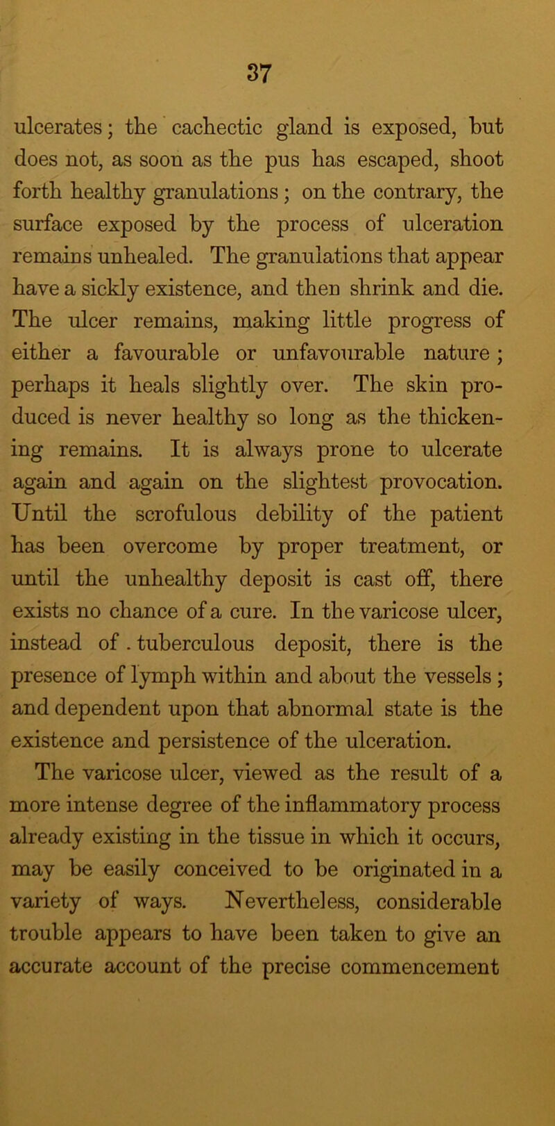 ulcerates; the cachectic gland is exposed, but does not, as soon as the pus has escaped, shoot forth healthy granulations ; on the contrary, the surface exposed by the process of ulceration remains unhealed. The granulations that appear have a sickly existence, and then shrink and die. The ulcer remains, making little progress of either a favourable or unfavourable nature ; perhaps it heals slightly over. The skin pro- duced is never healthy so long as the thicken- ing remains. It is always prone to ulcerate again and again on the slightest provocation. Until the scrofulous debility of the patient has been overcome by proper treatment, or until the unhealthy deposit is cast off, there exists no chance of a cure. In the varicose ulcer, instead of. tuberculous deposit, there is the presence of lymph within and about the vessels ; and dependent upon that abnormal state is the existence and persistence of the ulceration. The varicose ulcer, viewed as the result of a more intense degree of the inflammatory process already existing in the tissue in which it occurs, may be easily conceived to be originated in a variety of ways. Nevertheless, considerable trouble appears to have been taken to give an accurate account of the precise commencement