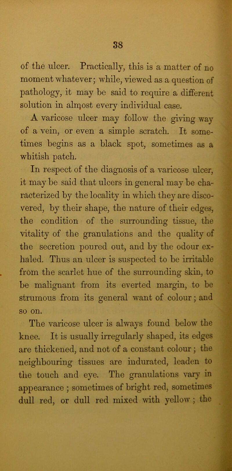 of the ulcer. Practically, this is a matter of no moment whatever; while, viewed as a question of pathology, it may be said to require a different solution in aliqost every individual case. A varicose ulcer may follow the giving way of a vein, or even a simple scratch. It some- times begins as a black spot, sometimes as a whitish patch. In respect of the diagnosis of a varicose ulcer, it may be said that ulcers in general may be cha- racterized by the locality in which they are disco- vered, by their shape, the nature of their edges, the condition of the surrounding tissue, the vitality of the granulations and the quality of the secretion poured out, and by the odour ex- haled. Thus an ulcer is suspected to be irritable from the scarlet hue of the surrounding skin, to be malignant from its everted margin, to be strumous from its general want of colour; and so on. The varicose ulcer is always found below the knee. It is usually irregularly shaped, its edges are thickened, and not of a constant colour; the neighbouring tissues are indurated, leaden to the touch and eye. The granulations vary in appearance ; sometimes of bright red, sometimes dull red, or dull red mixed with yellow; the