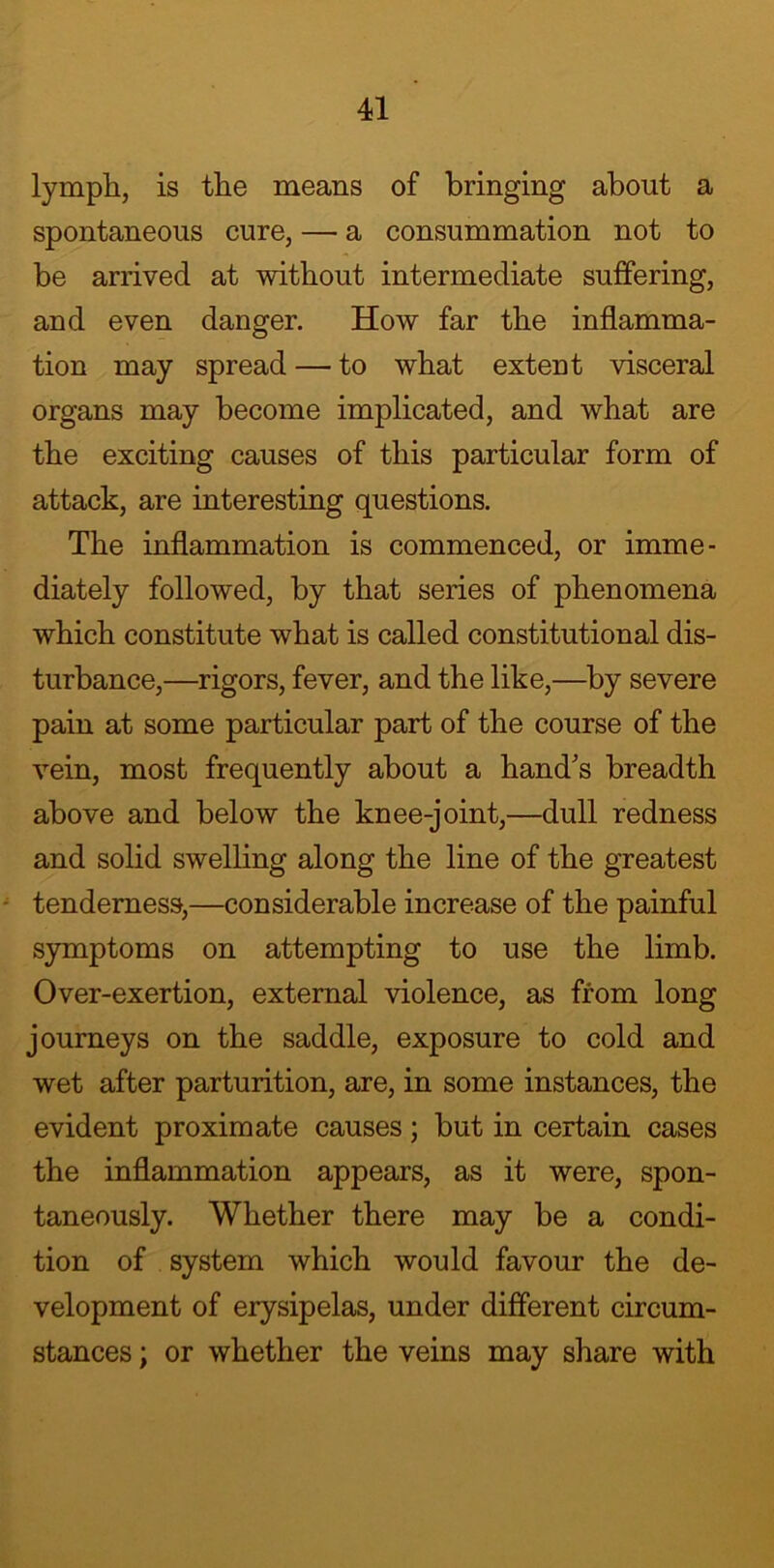 lymph, is the means of bringing about a spontaneous cure, — a consummation not to be arrived at without intermediate suffering, and even danger. How far the inflamma- tion may spread — to what extent visceral organs may become implicated, and what are the exciting causes of this particular form of attack, are interesting questions. The inflammation is commenced, or imme- diately followed, by that series of phenomena which constitute what is called constitutional dis- turbance,—rigors, fever, and the like,—by severe pain at some particular part of the course of the vein, most frequently about a hand's breadth above and below the knee-joint,—dull redness and solid swelling along the line of the greatest tenderness,—considerable increase of the painful symptoms on attempting to use the limb. Over-exertion, external violence, as from long journeys on the saddle, exposure to cold and wet after parturition, are, in some instances, the evident proximate causes; but in certain cases the inflammation appears, as it were, spon- taneously. Whether there may be a condi- tion of system which would favour the de- velopment of erysipelas, under different circum- stances ; or whether the veins may share with