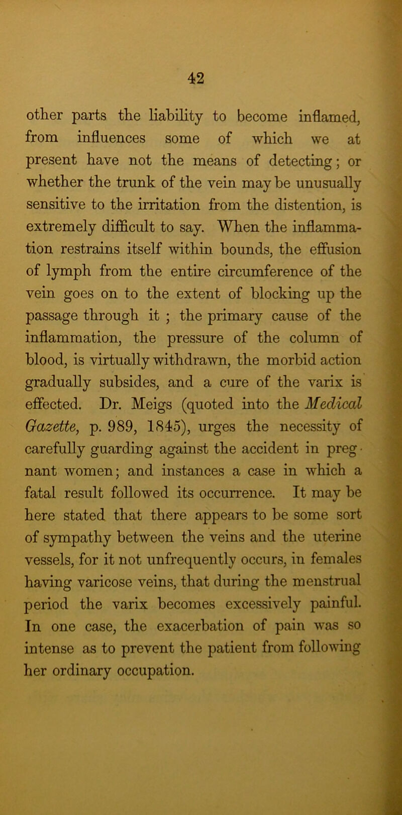 other parts the liability to become inflamed, from influences some of which we at present have not the means of detecting; or whether the trunk of the vein may be unusually sensitive to the irritation from the distention, is extremely difficult to say. When the inflamma- tion restrains itself within bounds, the effusion of lymph from the entire circumference of the vein goes on to the extent of blocking up the passage through it ; the primary cause of the inflammation, the pressure of the column of blood, is virtually withdrawn, the morbid action gradually subsides, and a cure of the varix is effected. Dr. Meigs (quoted into the Medical Gazette, p. 989, 1845), urges the necessity of carefully guarding against the accident in preg • nant women; and instances a case in which a fatal result followed its occurrence. It may be here stated that there appears to be some sort of sympathy between the veins and the uterine vessels, for it not unfrequently occurs, in females having varicose veins, that during the menstrual period the varix becomes excessively painful. In one case, the exacerbation of pain was so intense as to prevent the patient from following her ordinary occupation.