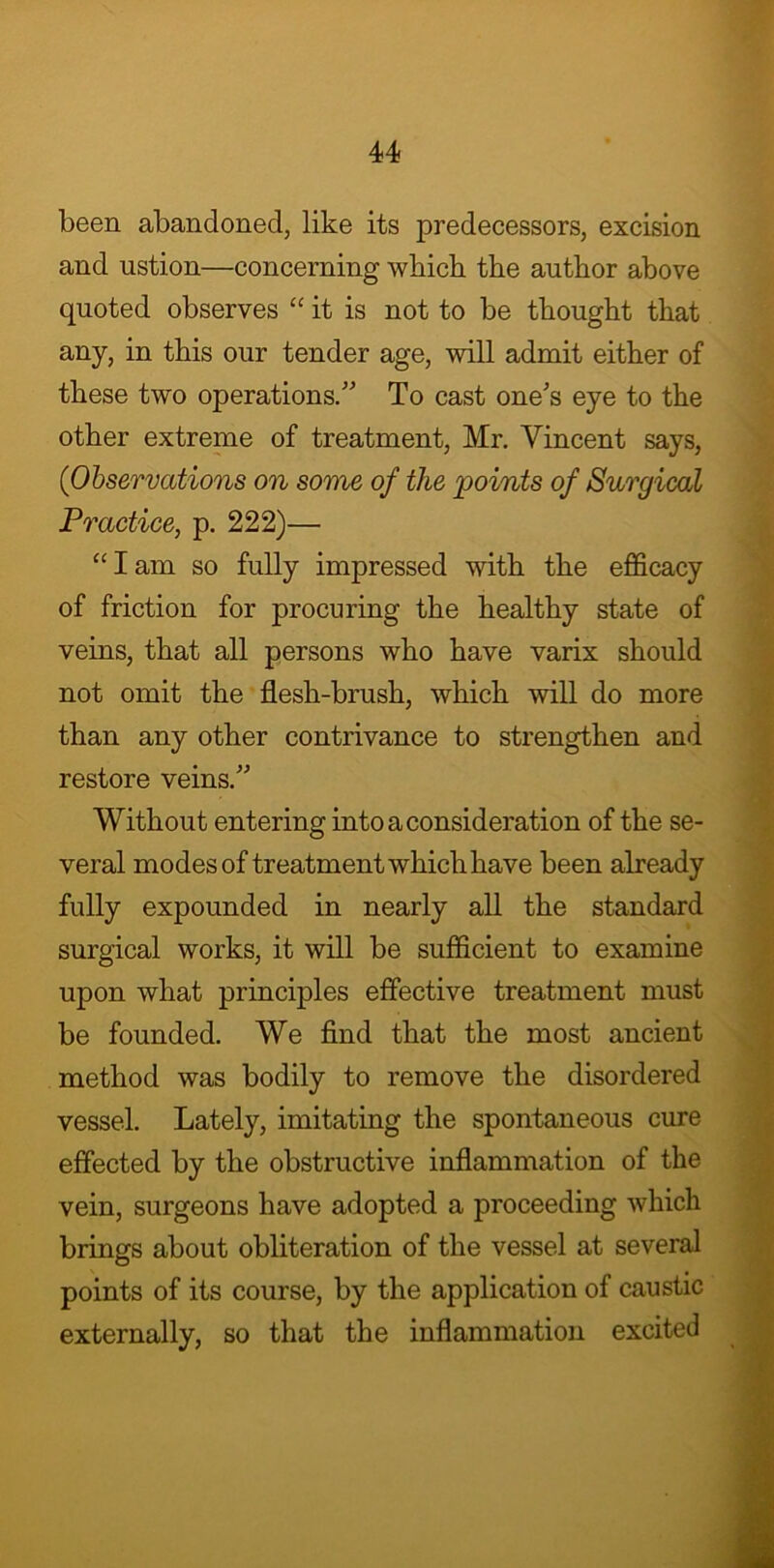 been abandoned, like its predecessors, excision and ustion—concerning which the author above quoted observes “ it is not to be thought that any, in this our tender age, will admit either of these two operations.” To cast one's eye to the other extreme of treatment, Mr. Vincent says, (Observations on some of the 'points of Surgical Practice, p. 222)— “ I am so fully impressed with the efficacy of friction for procuring the healthy state of veins, that all persons who have varix should not omit the flesh-brush, which will do more than any other contrivance to strengthen and restore veins.” Without entering into a consideration of the se- veral modes of treatment which have been already fully expounded in nearly all the standard surgical works, it will be sufficient to examine upon what principles effective treatment must be founded. We find that the most ancient method was bodily to remove the disordered vessel. Lately, imitating the spontaneous cure effected by the obstructive inflammation of the vein, surgeons have adopted a proceeding which brings about obliteration of the vessel at several points of its course, by the application of caustic externally, so that the inflammation excited