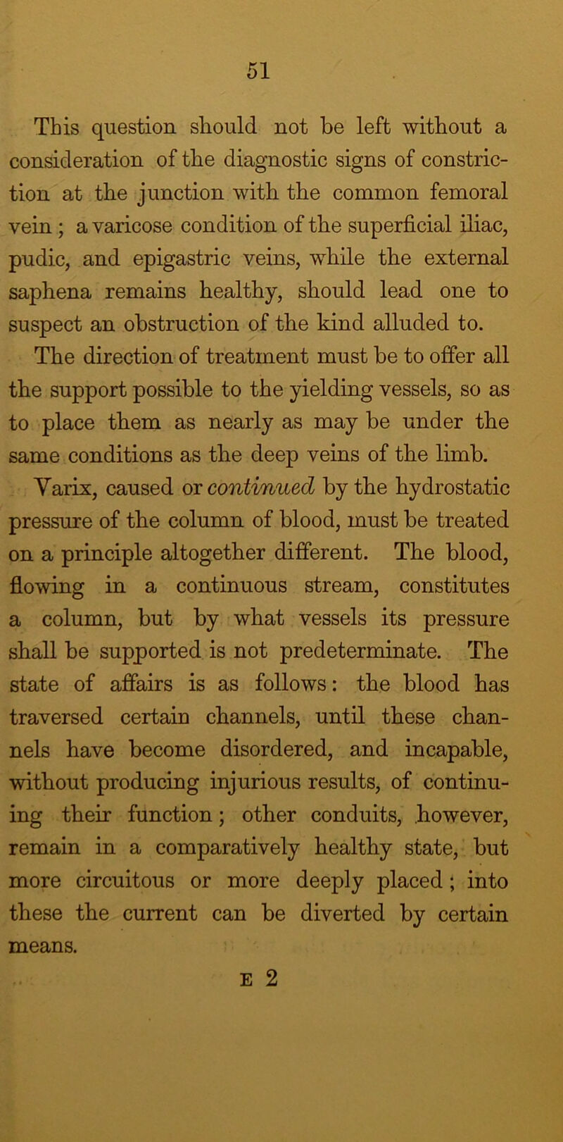 This question should not be left without a consideration of the diagnostic signs of constric- tion at the junction with the common femoral vein ; a varicose condition of the superficial iliac, pudic, and epigastric veins, while the external saphena remains healthy, should lead one to suspect an obstruction of the kind alluded to. The direction of treatment must be to offer all the support possible to the yielding vessels, so as to place them as nearly as may be under the same conditions as the deep veins of the limb. Yarix, caused or continued by the hydrostatic pressure of the column of blood, must be treated on a principle altogether different. The blood, flowing in a continuous stream, constitutes a column, but by what vessels its pressure shall be supported is not predeterminate. The state of affairs is as follows: the blood has traversed certain channels, until these chan- nels have become disordered, and incapable, without producing injurious results, of continu- ing their function; other conduits, however, remain in a comparatively healthy state, but more circuitous or more deeply placed; into these the current can be diverted by certain E 2 means.