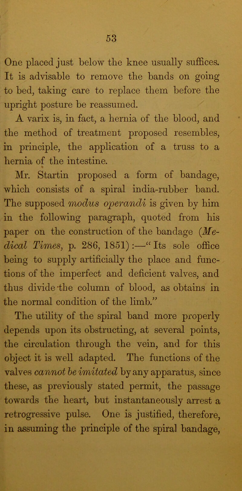 One placed just below the knee usually suffices. It is advisable to remove the bands on going to bed, taking care to replace them before the upright posture be reassumed. A varix is, in fact, a hernia of the blood, and the method of treatment proposed resembles, in principle, the application of a truss to a hernia of the intestine. « Mr. Startin proposed a form of bandage, which consists of a spiral india-rubber band. The supposed modus operandi is given by him in the following paragraph, quoted from his paper on the construction of the bandage (.Me- dical Times, p. 286, 1851):—“ Its sole office being to supply artificially the place and func- tions of the imperfect and deficient valves, and thus divide-the column of blood, as obtains in the normal condition of the limb/ The utility of the spiral band more properly depends upon its obstructing, at several points, the circulation through the vein, and for this object it is well adapted. The functions of the valves cannot be imitated by any apparatus, since these, as previously stated permit, the passage towards the heart, but instantaneously arrest a retrogressive pulse. One is justified, therefore, in assuming the principle of the spiral bandage,