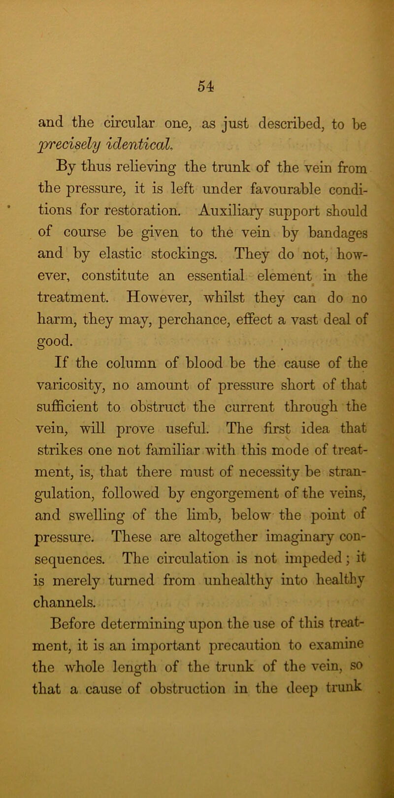and the circular one, as just described, to be precisely identical, By thus relieving the trunk of the vein from the pressure, it is left under favourable condi- tions for restoration. Auxiliary support should of course be given to the vein by bandages and by elastic stockings. They do not, how- ever, constitute an essential element in the s treatment. However, whilst they can do no harm, they may, perchance, effect a vast deal of good. If the column of blood be the cause of the varicosity, no amount of pressure short of that sufficient to obstruct the current through the vein, will prove useful. The first idea that strikes one not familiar with this mode of treat- ment, is, that there must of necessity be stran- gulation, followed by engorgement of the veins, and swelling of the limb, below the point of pressure. These are altogether imaginary con- sequences. The circulation is not impeded; it is merely turned from unhealthy into healthy channels. Before determining upon the use of this treat- ment, it is an important precaution to examine the whole length of the trunk of the vein, so that a cause of obstruction in the deep trunk