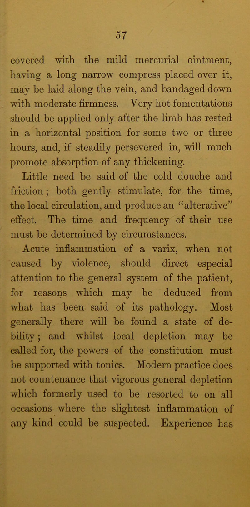 covered with the mild mercurial ointment, having a long narrow compress placed over it, may be laid along the vein, and bandaged down with moderate firmness. Very hot fomentations should be applied only after the limb has rested in a horizontal position for some two or three hours, and, if steadily persevered in, will much promote absorption of any thickening. Little need be said of the cold douche and friction; both gently stimulate, for the time, the local circulation, and produce an “alterative” effect. The time and frequency of their use must be determined by circumstances. Acute inflammation of a varix, when not caused by violence, should direct especial attention to the general system of the patient, for reasons which may be deduced from what has been said of its pathology. Most generally there will be found a state of de- bility ; and whilst local depletion may be called for, the powers of the constitution must be supported with tonics. Modern practice does not countenance that vigorous general depletion which formerly used to be resorted to on all occasions where the slightest inflammation of any kind could be suspected. Experience has