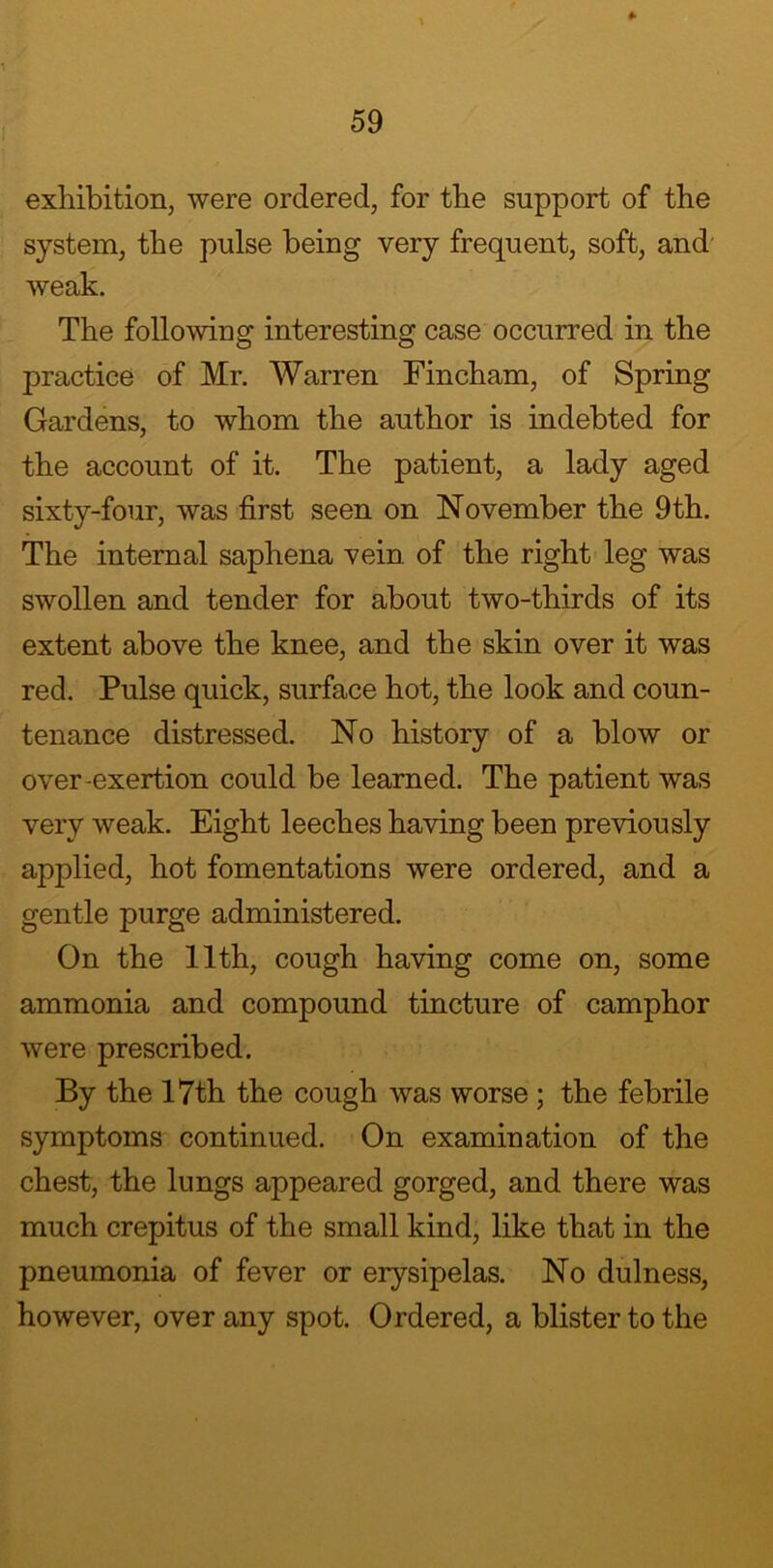 exhibition, were ordered, for the support of the system, the pulse being very frequent, soft, and weak. The following interesting case occurred in the practice of Mr. Warren Fincham, of Spring Gardens, to whom the author is indebted for the account of it. The patient, a lady aged sixty-four, was first seen on November the 9th. The internal saphena vein of the right leg was swollen and tender for about two-thirds of its extent above the knee, and the skin over it was red. Pulse quick, surface hot, the look and coun- tenance distressed. No history of a blow or over-exertion could be learned. The patient was very weak. Eight leeches having been previously applied, hot fomentations were ordered, and a gentle purge administered. On the 11th, cough having come on, some ammonia and compound tincture of camphor were prescribed. By the 17th the cough was worse ; the febrile symptoms continued. On examination of the chest, the lungs appeared gorged, and there was much crepitus of the small kind, like that in the pneumonia of fever or erysipelas. No dulness, however, over any spot. Ordered, a blister to the