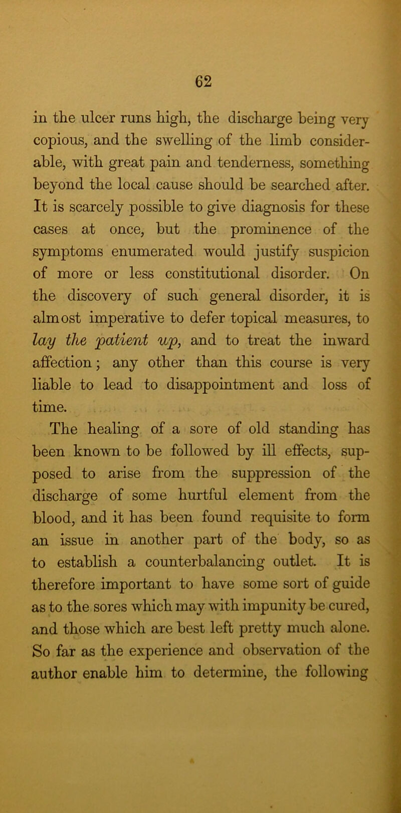 in the ulcer runs high, the discharge being very copious, and the swelling of the limb consider- able, with great pain and tenderness, something beyond the local cause should be searched after. It is scarcely possible to give diagnosis for these cases at once, but the prominence of the symptoms enumerated would justify suspicion of more or less constitutional disorder. On the discovery of such general disorder, it is almost imperative to defer topical measures, to lay the 'patient up, and to treat the inward affection; any other than this course is very liable to lead to disappointment and loss of time. The healing of a sore of old standing has been known to be followed by ill effects, sup- posed to arise from the suppression of the discharge of some hurtful element from the blood, and it has been found requisite to form an issue in another part of the body, so as to establish a counterbalancing outlet. It is therefore important to have some sort of guide as to the sores which may with impunity be cured, and those which are best left pretty much alone. So far as the experience and observation of the author enable him to determine, the following
