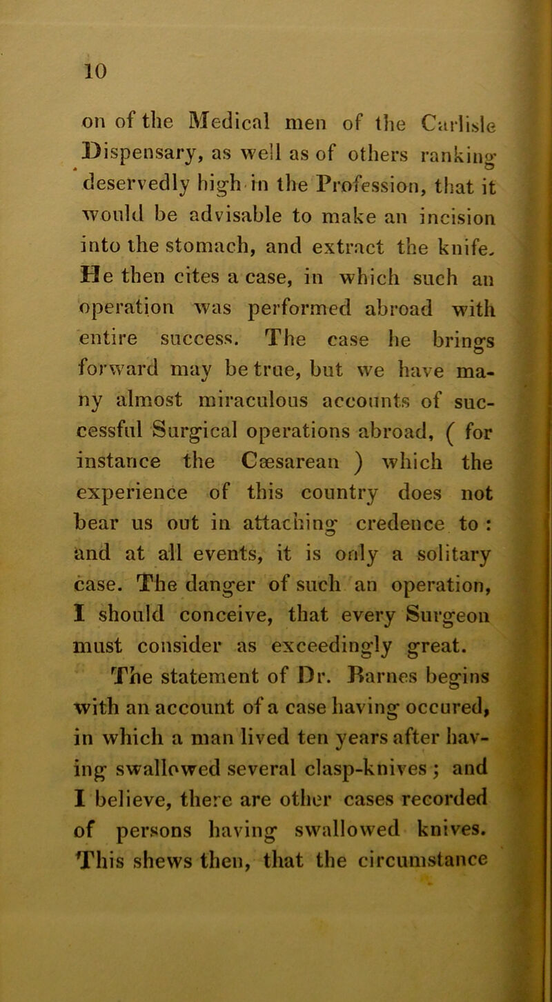 on of the Medical men of the Carlisle Dispensary, as well as of others rankino’ deservedly high in the Profession, that it would be advisable to make an incision into the stomach, and extract the knife. He then cites a case, in which such an operation was performed abroad with entire success. The case he brings o forward may be true, but we have ma- ny almost miraculous accounts of suc- cessful Surgical operations abroad, ( for instance the Coesarean ) which the experience of this country does not bear us out in attachino^ credence to : and at all events, it is only a solitary case. The danger of such an operation, I should conceive, that every Surgeon must consider as exceedingly great. The statement of Dr. Barnes begins with an account of a case having occured, in which a man lived ten years after hav- ing swallowed several clasp-knives ; and I believe, the.»*e are other cases recorded of persons having swallowed knives. This shews then, that the circumstance