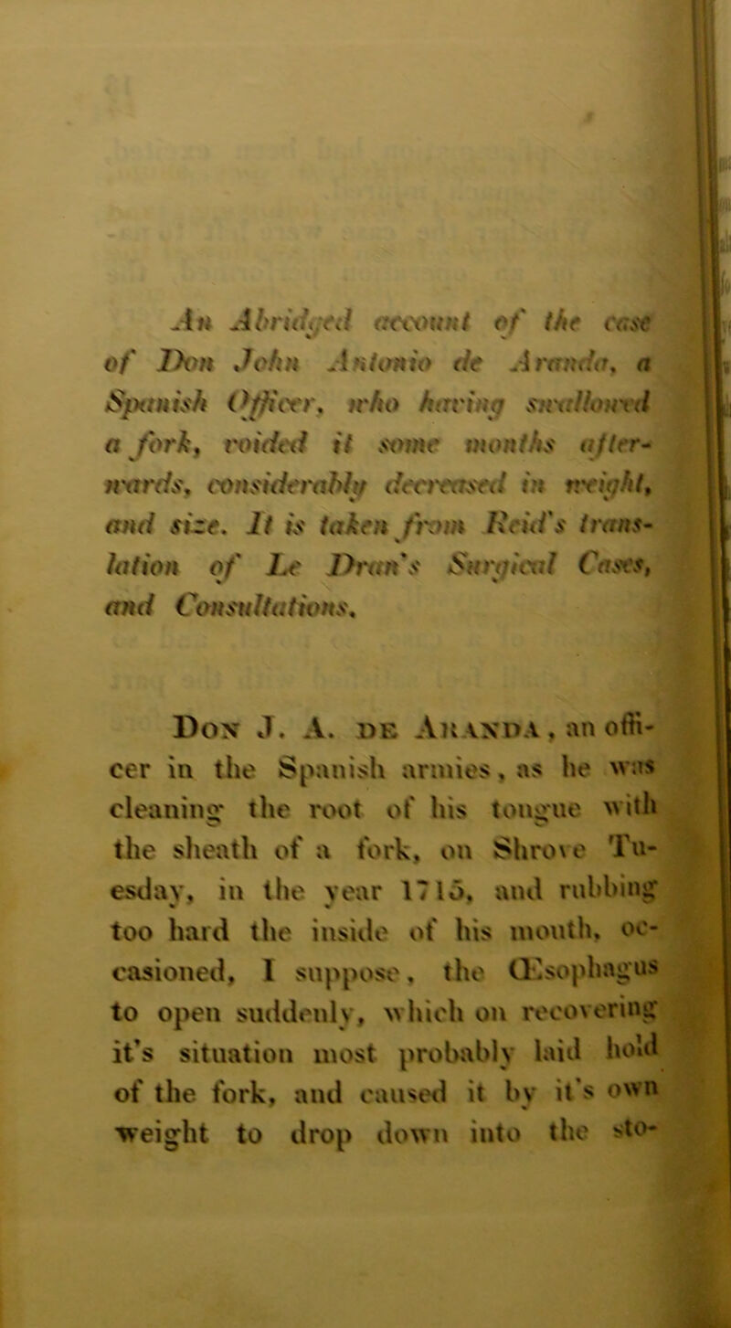 Ahruii.nl (ttwmnt of' the case %* % of Jyvn John Anhnn'o de Arrtndo, a SfHtuish Officer^ trho having s^H'aiionrd a forkf t'oidcil it stnne months after- nxtreis, vonsiiierahh deotrased in nrightt and size. It is taken from Ixcid's trans- lation of Le Drans Snegiad Cases, and Constdtativns. Don J. a. de An anoa , an offi- cer in the Spanish armies, as he was cleaning* the root of his tongue with the sheath of a fork, on Shro\e Tn- esdav, in the year 17 lo, and nibbing too hard the inside of his mouth, oc- casioned, I suppose, the Oesophagus to open suddenly, wliich on recovering it’s situation most probably laid hold of the fork, and caused it by it’s own ■weight to drop down into the sto-