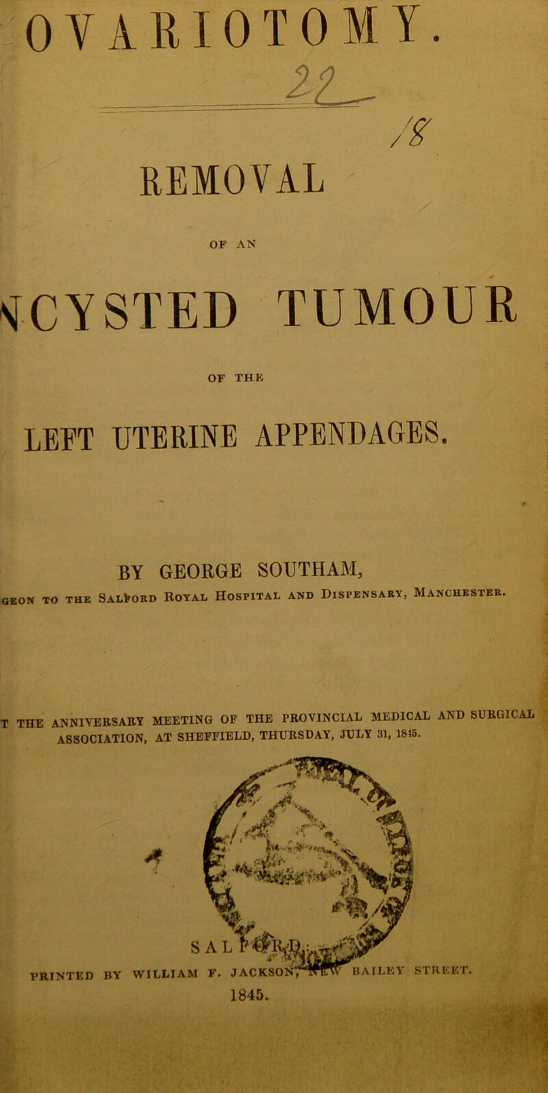 OVARIOTOMY. REMOVAL OF AN VCYSTED TUMOUR OF THE LEFT UTERINE APPENDAGES. BY GEORGE SOUTHAM, GEON TO THE SALfrOKD ROYAL HOSPITAL AND DISPENSARY, MANCHESTER. T THE ANNIVERSARY MEETING OF THE PROVINCIAL MEDICAL AND SURGICAL ASSOCIATION, AT SHEFFIELD, THURSDAY, JULY 31, 1815. BAILEY STREET. ’RINTED BY WILLIAM F. JAC 1845.