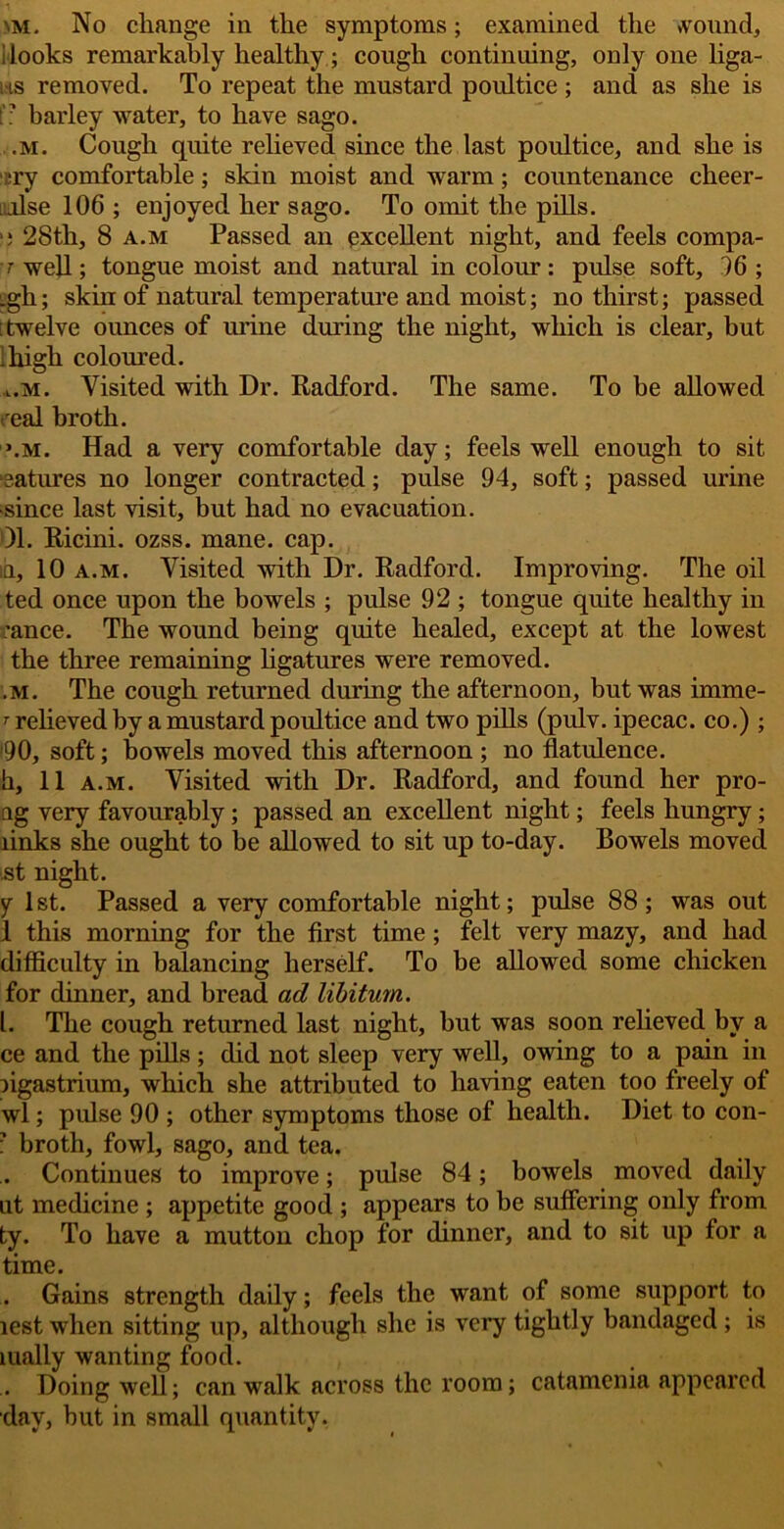 >m. No change in the symptoms; examined the »vound, i looks remarkably healthy; cough continuing, only one liga- i is removed. To repeat the mustard poultice ; and as she is t: barley water, to have sago. .m. Cough quite relieved since the last poultice, and she is ::ry comfortable; skin moist and warm; countenance cheer- i.flse 106 ; enjoyed her sago. To omit the pills. >5 28th, 8 a.m Passed an excellent night, and feels compa- ■t well; tongue moist and natural in colour: pulse soft, 96 ; _gh; skin of natural temperature and moist; no thirst; passed 'twelve ounces of urine during the night, which is clear, but Hugh coloured. l.m. Visited with Dr. Radford. The same. To be allowed real broth. \m. Had a very comfortable day; feels well enough to sit matures no longer contracted; pulse 94, soft; passed urine •since last visit, but had no evacuation. 01. Ricini. ozss. mane. cap. id, 10 a.m. Visited with Dr. Radford. Improving. The oil ted once upon the bowels ; pulse 92 ; tongue quite healthy in ranee. The wound being quite healed, except at the lowest the three remaining ligatures were removed. im. The cough returned during the afternoon, but was imme- r relieved by a mustard poultice and two pills (pulv. ipecac, co.) ; *90, soft; bowels moved this afternoon ; no flatulence, h, 11 a.m. Visited with Dr. Radford, and found her pro- ng very favourably; passed an excellent night; feels hungry; links she ought to be allowed to sit up to-day. Bowels moved st night. y 1st. Passed a very comfortable night; pulse 88; was out 1 this morning for the first time ; felt very mazy, and had difficulty in balancing herself. To be allowed some chicken for dinner, and bread ad libitum. 1. The cough returned last night, but was soon relieved by a ce and the pills; did not sleep very well, owing to a pain in ngastrium, which she attributed to having eaten too freely of wl; pulse 90 ; other symptoms those of health. Diet to con- i’ broth, fowl, sago, and tea. . Continues to improve; pulse 84; bowels moved daily lit medicine ; appetite good ; appears to be suffering only from ty. To have a mutton chop for dinner, and to sit up for a time. Gains strength daily; feels the want of some support to lest when sitting up, although she is very tightly bandaged ; is mally wanting food. . Doing well; can walk across the room; catamenia appeared day, but in small quantity.