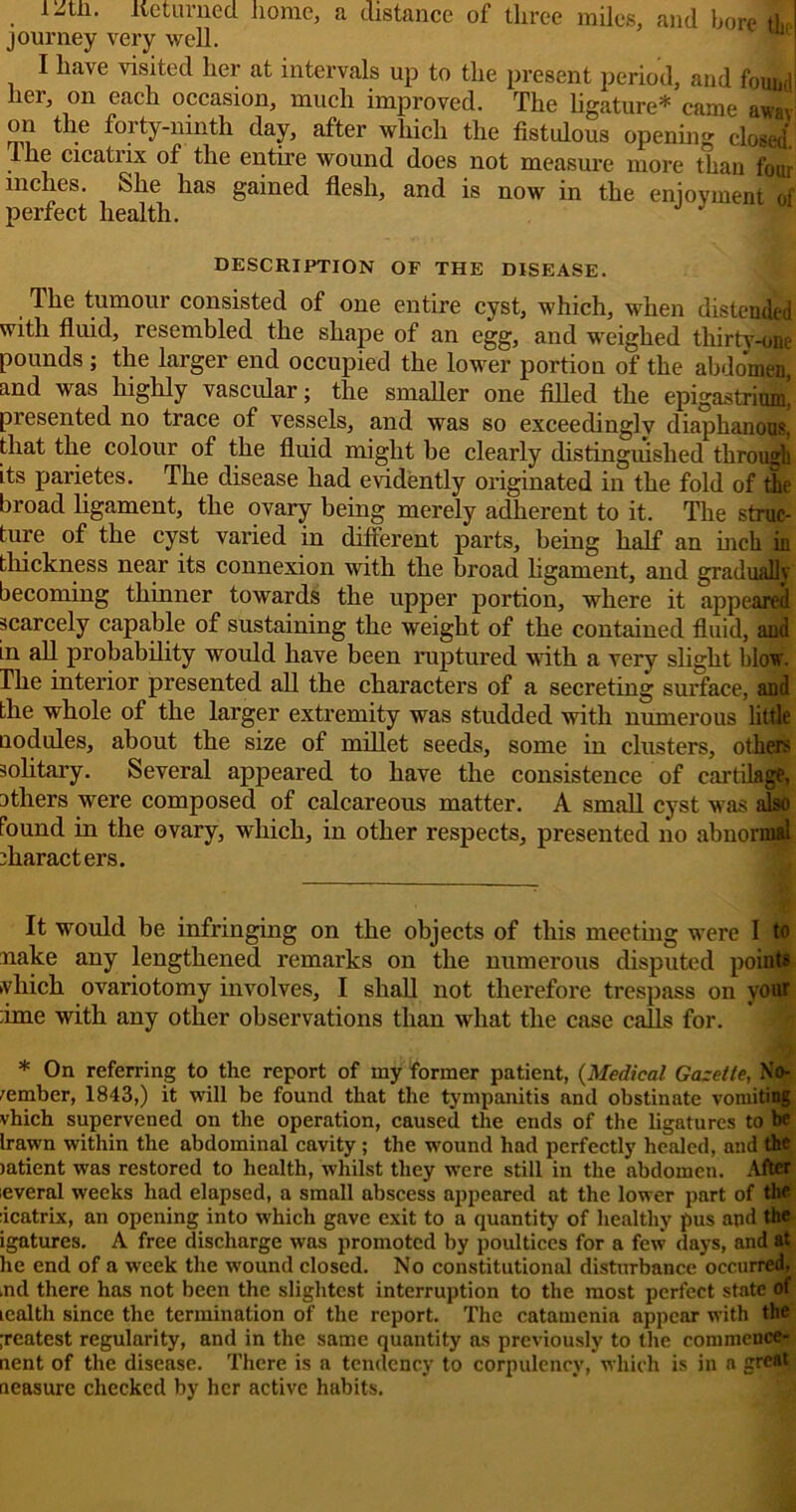 , lie turned home, a distance of three miles, and bore dtp journey very well. I have visited her at intervals up to the present period, and found hei, on each occasion, much improved. The ligature* came away on the forty-ninth day, after which the fistulous opening closed'. The cicatrix of the entire wound does not measure more than four inches. She has gained flesh, and is now in the enjoyment of perfect health. ^ DESCRIPTION OF THE DISEASE. The tumour consisted of one entire cyst, which, when distended with fluid, resembled the shape of an egg, and weighed thirty -one pounds ; the larger end occupied the lower portion of the abdomen, and was highly vascular; the smaller one filled the epigastrium, presented no trace of vessels, and was so exceedingly diaphanous, that the colour of the fluid might be clearly distinguished through its parietes. The disease had evidently originated in the fold of the broad ligament, the ovary being merely adherent to it. The struc- ture of the cyst varied in difterent parts, being half an inch in thickness near its connexion with the broad ligament, and gradually becoming thinner towards the upper portion, where it appeared scarcely capable of sustaining the weight of the contained fluid, and in all probability would have been ruptured with a very slight blow. The interior presented all the characters of a secreting surface, and the whole of the larger extremity was studded with numerous little nodules, about the size of millet seeds, some in clusters, others solitary. Several appeared to have the consistence of cartilage, others were composed of calcareous matter. A small cyst was also Pound in the ovary, which, in other respects, presented no abnormal characters. 7 It would be infringing on the objects of this meeting were I to nake any lengthened remarks on the numerous disputed points vhich ovariotomy involves, I shall not therefore trespass on your ime with any other observations than what the case calls for. * On referring to the report of my former patient, (Medical Gazette, No- vember, 1843,) it will be found that the tympanitis and obstinate vomiting vhich supervened on the operation, caused the ends of the ligatures to be Irawn within the abdominal cavity; the wound had perfectly healed, and the jatient was restored to health, whilst they were still in the abdomen. After leveral weeks had elapsed, a small abscess appeared at the lower part of the icatrix, an opening into which gave exit to a quantity of healthy pus and the igatures. A free discharge was promoted by poultices for a few days, and at he end of a week the wound closed. No constitutional disturbance occurred, ,nd there has not been the slightest interruption to the most perfect state of icalth since the termination of the report. The catamenia appear with the ;reatest regularity, and in the same quantity as previously to the commcnce- nent of the disease. There is a tendency to corpulency, which is in a great neasure checked by her active habits.