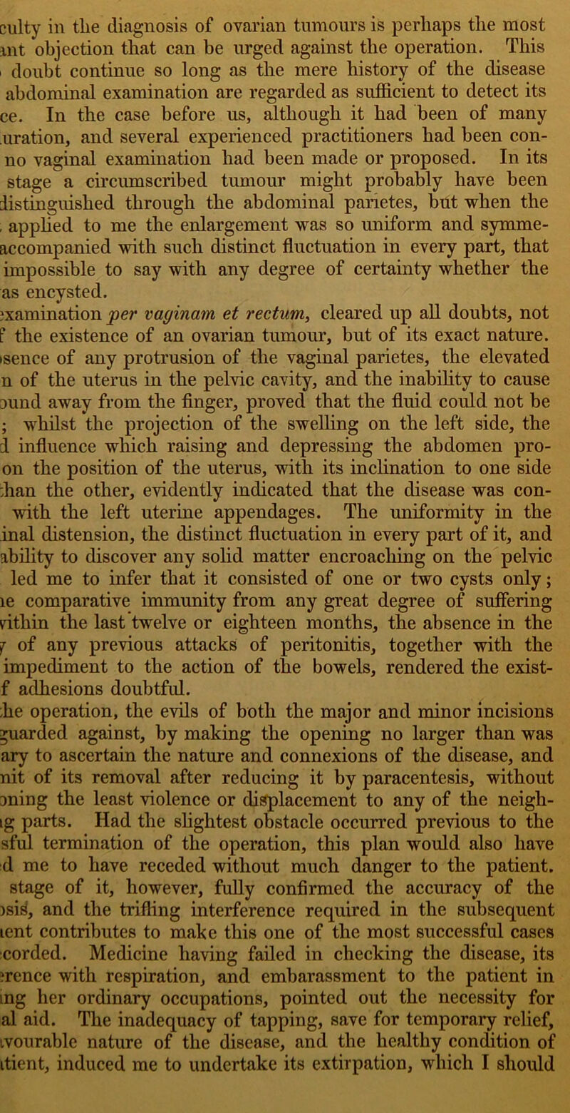 culty in the diagnosis of ovarian tumours is perhaps the most mt objection that can be urged against the operation. This ' doubt continue so long as the mere history of the disease abdominal examination are regarded as sufficient to detect its ce. In the case before us, although it had been of many uration, and several experienced practitioners had been con- no vaginal examination had been made or proposed. In its stage a circumscribed tumour might probably have been distinguished through the abdominal panetes, but when the , applied to me the enlargement was so uniform and symme- accompanied with such distinct fluctuation in every part, that impossible to say with any degree of certainty whether the as encysted. examination per vaginam et rectum, cleared up all doubts, not t the existence of an ovarian tumour, but of its exact nature, isence of any protrusion of the vaginal parietes, the elevated n of the uterus in the pelvic cavity, and the inability to cause ound away from the finger, proved that the fluid could not be ; whilst the projection of the swelling on the left side, the d influence which raising and depressing the abdomen pro- on the position of the uterus, with its inclination to one side :han the other, evidently indicated that the disease was con- with the left uterine appendages. The uniformity in the inal distension, the distinct fluctuation in every part of it, and ability to discover any solid matter encroaching on the pelvic led me to infer that it consisted of one or two cysts only; le comparative immunity from any great degree of suffering rithin the last twelve or eighteen months, the absence in the j of any previous attacks of peritonitis, together with the impediment to the action of the bowels, rendered the exist- f adhesions doubtful. die operation, the evils of both the major and minor incisions guarded against, by making the opening no larger than was ary to ascertain the nature and connexions of the disease, and nit of its removal after reducing it by paracentesis, without aning the least violence or displacement to any of the neigh- ig parts. Had the slightest obstacle occurred previous to the sful termination of the operation, this plan would also have d me to have receded without much danger to the patient, stage of it, however, fully confirmed the accuracy of the isisf, and the trifling interference required in the subsequent tent contributes to make this one of the most successful cases corded. Medicine having failed in checking the disease, its ?rence with respiration, and embarassment to the patient in ing her ordinary occupations, pointed out the necessity for al aid. The inadequacy of tapping, save for temporary relief, ivourable nature of the disease, and the healthy condition of itient, induced me to undertake its extirpation, which I should