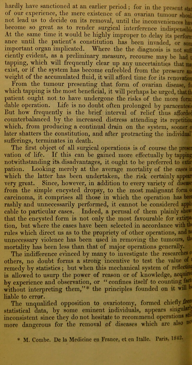 hardly have sanctioned at an earlier period; for in the present stat of our experience, the mere existence of an ovarian tumour shout not lead us to decide on its removal, until the inconveniences hav become so great as to render surgical interference indispensiblt At the same time it would be highly improper to delay its perfonr ance until the patient’s constitution has been invaded, or sora important organ implicated. Where the the diagnosis is not suffi ciently evident, as a preliminary measure, recourse may be had t tapping, which will frequently clear up any uncertainties that ma; exist, or if the system has become enfeebled from the pressure an! weight of the accumulated fluid, it will afford time for its renovation From the tumour presenting that form of ovarian disease, fo which tapping is the most beneficial, it will perhaps be urged, tliatth patient ought not to have undergone the risks of the more form: dable operation. Life is no doubt often prolonged by paracentesis But how frequently is the brief interval of relief thus afforded counterbalanced by the increased distress attending its repetition which, from producing a continual drain on the system, sooner o later shatters the constitution, and after protracting the individual' sufferings, terminates in death. The first object of all surgical operations is of course the preset vation of life. If this can he gained more effectually by tapping notwithstanding its- disadvantages, it ought to be preferred to extir pation. Looking merely at the average mortality of the cases ii which the latter has been undertaken, the risk certainly appear) very great. Since, however, in addition to every variety of disease from the simple encysted dropsy, to the most malignant form a carcinoma, it comprises all those in which the operation has beo rashly and unnecessarily performed, it cannot be considered appli cable to particular cases. Indeed, a perusal of them plainly shov that the encysted form is not only the most favourable for extirpa tion, but where the cases have been selected in accordance with th< rules which direct us as to the propriety of other operations, and n< unnecessary violence has been used in removing the tumours, th< mortality has been less than that of major operations generally. The indifference evinced by many to investigate the researches o others, no doubt forms a strong incentive to test the value of > remedy by statistics ; but when this mechanical system of rcflectuw is allowed to usurp the power of reason or of knowledge, acquire1 by experience and observation, or “ confines itself to counting without interpreting them,”* the principles founded on it will ** liable to error. The unqualified opposition to ovariotomy, formed chiefly statistical data, by some eminent individuals, appears singulari} inconsistent since they do not hesitate to recommend operations stil more dangerous for the removal of diseases which are also n° * M. Combe. De la Medicine cn France, et en Italic. Paris, 1812.