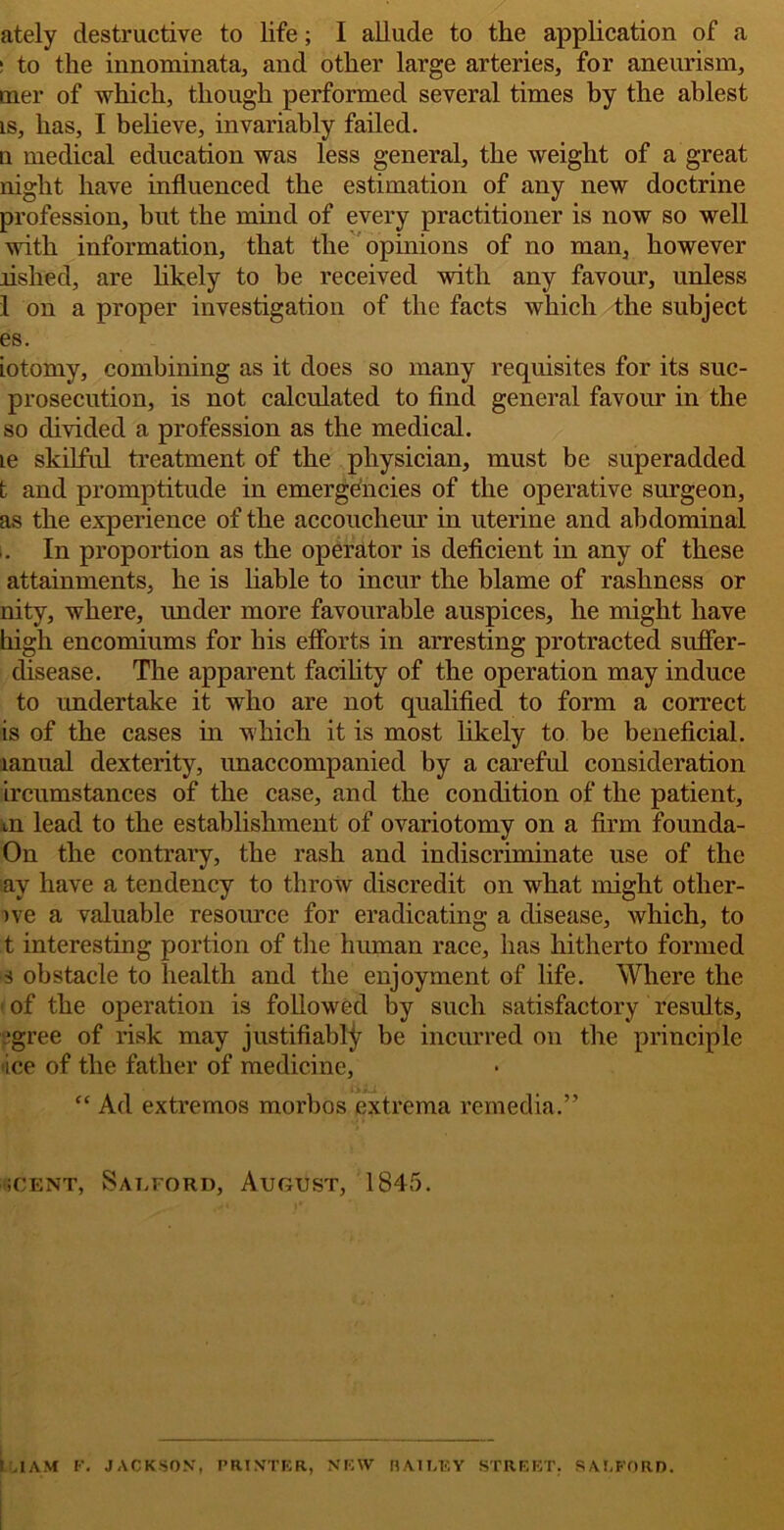 ately destructive to life; I allude to the application of a ! to the innominata, and other large arteries, for aneurism, mer of which, though performed several times by the ablest is, has, I believe, invariably failed. u medical education was less general, the weight of a great night have influenced the estimation of any new doctrine profession, but the mind of every practitioner is now so well with information, that the opinions of no man, however Ashed, are likely to be received with any favour, unless 1 on a proper investigation of the facts which the subject es. iotomy, combining as it does so many requisites for its suc- prosecution, is not calculated to find general favour in the so divided a profession as the medical. le skilful treatment of the physician, must be superadded t and promptitude in emergencies of the operative surgeon, as the experience of the accoucheur in uterine and abdominal i. In proportion as the operator is deficient in any of these attainments, he is liable to incur the blame of rashness or nity, where, under more favourable auspices, he might have high encomiums for his efforts in arresting protracted sufler- disease. The apparent facility of the operation may induce to undertake it who are not qualified to form a correct is of the cases in which it is most likely to be beneficial, lanual dexterity, unaccompanied by a careful consideration ircumstances of the case, and the condition of the patient, m lead to the establishment of ovariotomy on a firm founda- On the contrary, the rash and indiscriminate use of the ay have a tendency to throw discredit on what might other- )\e a valuable resource for eradicating a disease, which, to t interesting portion of the human race, has hitherto formed s obstacle to health and the enjoyment of life. Where the ■ of the operation is followed by such satisfactory results, ‘gree of risk may justifiably be incurred on the principle ■ice of the father of medicine, “ Ad extremos morbos extrema remedia.” iCENT, Saeford, August, 1845. I .1AM K. JACKSON, PRINTER, NEW BAILEY STREET. SALFORD.