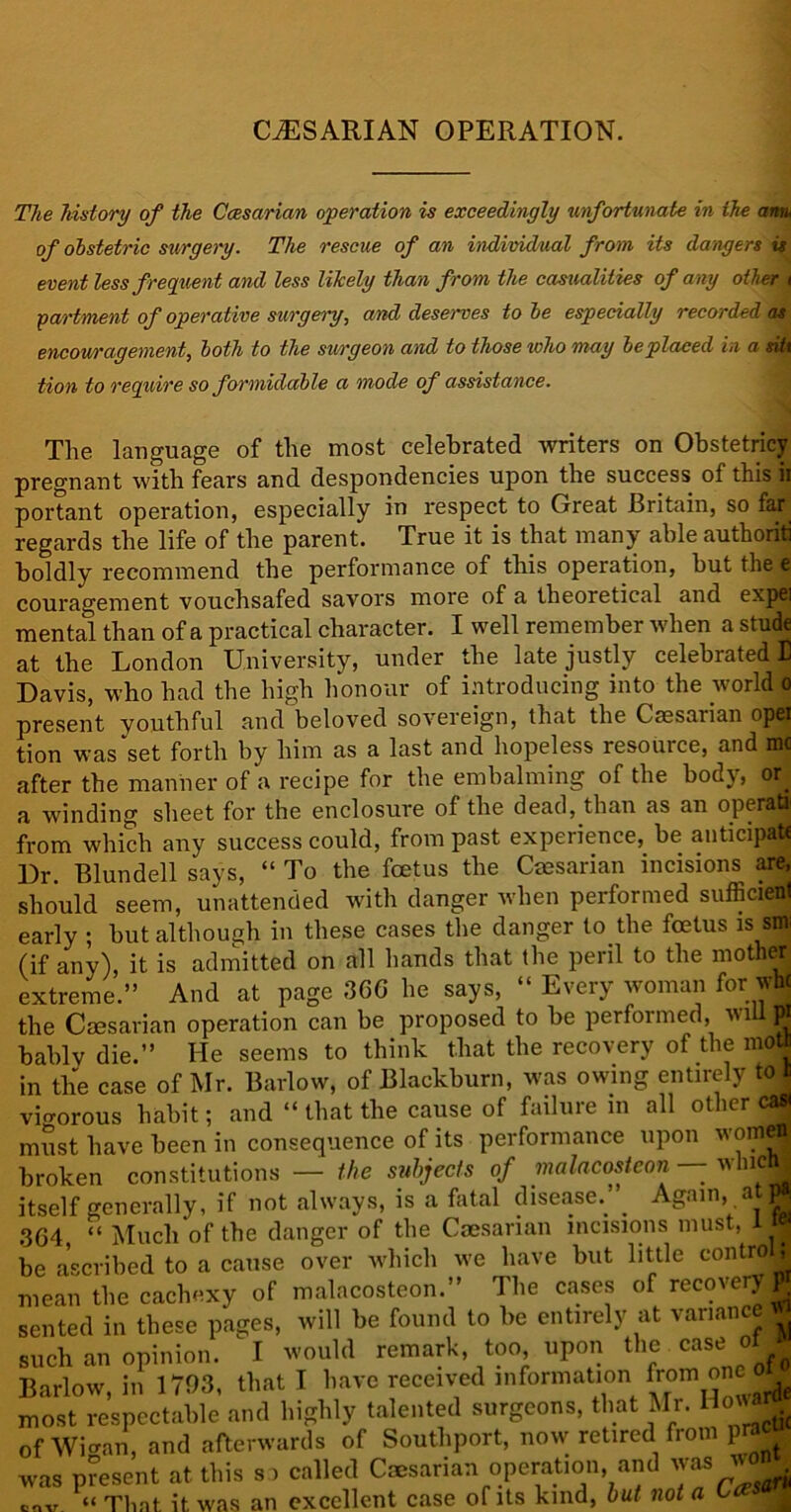 CESARIAN OPERATION. The history of the Caesarian operation is exceedingly unfortunate in the arm, of obstetric surgery. The rescue of an individual from its dangers is event less frequent and less likely than from the casualities of any other i partmenl of operative surgery, and deserves to be especially recorded as encouragement, both to the surgeon and to those who may be placed in a silt tion to require so formidable a mode of assistance. The language of the most celebrated writers on Obstetricy pregnant with fears and despondencies upon the success of this ii portant operation, especially in respect to Great Britain, so far regards the life of the parent. True it is that many able authoriti boldly recommend the performance of this operation, but the e couragement vouchsafed savors more of a theoretical and expel mental than of a practical character. I well remember when a stude at the London University, under the late justly celebrated 13 Davis, who had the high honour of introducing into the world o present youthful and beloved sovereign, that the Caesarian op(9 tion was set forth by him as a last and hopeless resource, and me after the manner of a recipe for the embalming of the body, or. a winding sheet for the enclosure of the dead, than as an operati from which any success could, from past experience, be anticipate Dr. Blundell says, “ To the foetus the Caesarian incisions are, should seem, unattended with danger when performed sufficient early ; but although in these cases the danger to the foetus is sm (if any), it is admitted on all hands that the peril to the mother extreme.” And at page 3GG he says, “ Every woman for wM the Caesarian operation can be proposed to be performed, wiuffl bably die.” He seems to think that the recovery of the moU in the case of Mr. Barlow, of Blackburn, was owing entirely to i vigorous habit; and “ that the cause of failure m all other ca| must have been in consequence of its performance upon omel broken constitutions — the subjects of malacosteon — wluctt| itself generally, if not always, is a fatal disease. . Again, at| 3G4 “ Much of the danger of the Caesarian incisions must, ij| be ascribed to a cause over which we have but little contro 5 mean the cachexy of malacosteon.” The cases of recovery® sented in these pages, will be found to be entirely at variance ^ such an opinion. I would remark, too, upon the case of Barlow, in 1703, that I have received information from <jnc most respectable and highly talented surgeons, that Mr. How- of Wicran, and afterwards of Southport, now retired from p^cu was present at this so called Caesarian operation and was w<*. cov “ That it was an excellent case of its kind, but not a Ccesm