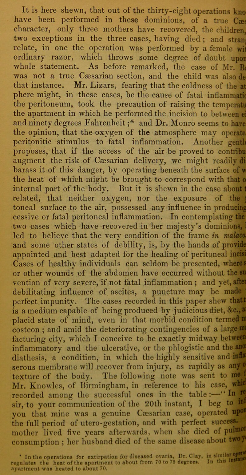 It is here shewn, that out of the thirty-eight operations kno have been performed in these dominions, of a true Caes character, only three mothers have recovered, the children, two exceptions in the three cases, having died ; and stranj relate, in one the operation was performed by a female wit ordinary razor, which throws some degree of doubt upon whole statement. As before remarked, the case of Mr. B: was not a true Caesarian section, and the child was also de that instance. Mr. Lizars, fearing that the coldness of the at phere might, in these cases, be the cause of fatal inflammatk the peritoneum, took the precaution of raising the temperatu the apartment in which he performed the incision to between ei and ninety degrees Fahrenheit ;* and Dr. Monro seems to have the opinion, that the oxygen of the atmosphere may operate peritonitic stimulus to fatal inflammation. Another gentlf proposes, that if the access of the air be proved to contribu augment the risk of Caesarian delivery, we might readily di harass it of this danger, by operating beneath the surface of w the heat of which might be brought to correspond with that o internal part of the body. But it is shewn in the case about f related, that neither oxygen, nor the exposure of the ] toneal surface to the air, possessed any influence in producing cessive or fatal peritoneal inflammation. In contemplating the two cases which have recovered in her majesty’s dominions, 3 led to believe that the very condition of the frame in malacot and some other states of debility, is, by the hands of provide appointed and best adapted for the healing of peritoneal incisi Cases of healthy individuals can seldom be presented, where s or other wounds of the abdomen have occurred without the su vention of very severe, if not fatal inflammation ; and yet, aftei debilitating influence of ascites, a puncture may be made perfect impunity. The cases recorded in this paper shew thatt is a medium capable of being produced by judicious diet, &c.,& placid state of mind, even in that morbid condition termed m costeon ; and amid the deteriorating contingencies of a large®) facturing city, which I conceive to be exactly midway between inflammatory and the ulcerative, or the phlogistic and the an® diathesis, a condition, in which the highly sensitive and infl® serous membrane will recover from injury, as rapidly as any o texture of the body. The following note was sent to me f Mr. Knowles, of Birmingham, in reference to his case, whio recorded among the successful ones in the table:—“ In sir, to your communication of the 20th instant, I beg to 1® you that mine was a genuine Caesarian case, operated upon the full period of utero-gestation, and with perfect success, mother lived five years afterwards, when she died of pul®®* consumption ; her husband died of the same disease about twoy ' In the operations for extirpation for diseased ovaria, Dr. Clay, in sumlor regulates the heat of the apartment to about from 70 to 75 degrees. In this apartment was heated to about 70.