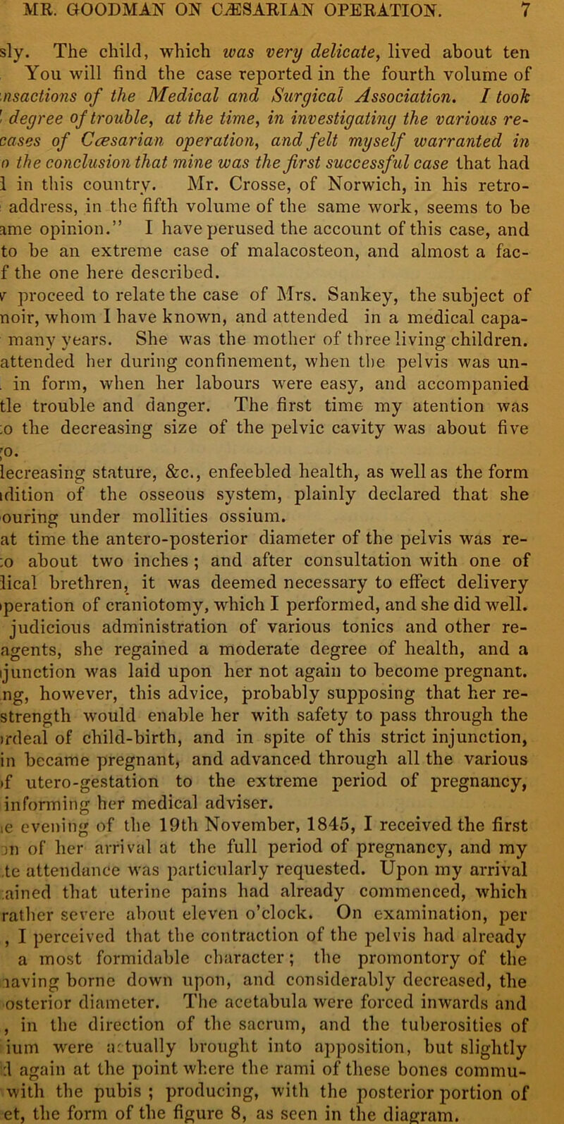 sly. The child, which ivas very delicate, lived about ten You will find the case reported in the fourth volume of nsactions of the Medical and Surgical Association. I took ' degree of trouble, at the time, in investigating the various re- cases of Ccesarian operation, and felt myself warranted in 0 the conclusion that mine was the first successful case that had 1 in this country. Mr. Crosse, of Norwich, in his retro- address, in the fifth volume of the same work, seems to be ame opinion.” I have perused the account of this case, and to be an extreme case of malacosteon, and almost a fac- f the one here described. v proceed to relate the case of Mrs. Sankey, the subject of noir, whom I have known, and attended in a medical capa- many years. She was the mother of three living children, attended her during confinement, when the pelvis was un- . in form, when her labours were easy, and accompanied tie trouble and danger. The first time my atention was ;o the decreasing size of the pelvic cavity was about five 10. lecreasing stature, &c., enfeebled health, as well as the form idition of the osseous system, plainly declared that she ouring under moliities ossium. at time the antero-posterior diameter of the pelvis was re- :o about two inches ; and after consultation with one of lical brethren, it was deemed necessary to effect delivery iperation of craniotomy, which I performed, and she did well, judicious administration of various tonics and other re- agents, she regained a moderate degree of health, and a ijunction was laid upon her not again to become pregnant, ng, however, this advice, probably supposing that her re- strength would enable her with safety to pass through the irdeal of child-birth, and in spite of this strict injunction, in became pregnant, and advanced through all the various >f utero-gestation to the extreme period of pregnancy, informing her medical adviser. ie evening of the 19th November, 1845, I received the first in of her arrival at the full period of pregnancy, and my ,te attendance was particularly requested. Upon my arrival ained that uterine pains had already commenced, which rather severe about eleven o’clock. On examination, per , I perceived that the contraction of the pelvis had already a most formidable character; the promontory of the laving borne down upon, and considerably decreased, the osterior diameter. The acetabula were forced inwards and , in the direction of the sacrum, and the tuberosities of ium were actually brought into apposition, but slightly Id again at the point where the rami of these bones commu- with the pubis ; producing, with the posterior portion of et, the form of the figure 8, as seen in the diagram.