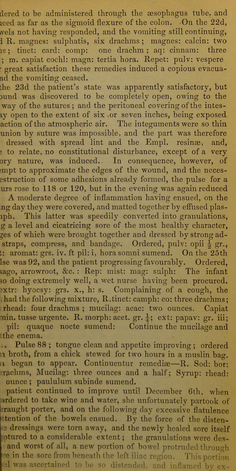 dered to be administered through the sesophagus tube, and iced as far as the sigmoid flexure of the colon. On the 22d, svels not having responded, and the vomiting still continuing, 1 R. magnes: sulphatis, six drachms; magnes: calcin: two is; tinct: card: comp: one drachm ; aq: cinnam: three ; m. capiat coclil: magn: tertia hora. Repet: pulv: vespere • great satisfaction these remedies induced a copious evacua- nd the vomiting ceased. the 23d the patient’s state was apparently satisfactory, but rund was discovered to be completely open, owing to the way of the sutures ; and the peritoneal covering of the intes- ry open to the extent of six ,or seven inches, being exposed action of the atmospheric air. The integuments were so thin union by suture was impossible, and the part was therefore dressed with spread lint and the Empl. resinas, and, ; to relate, no constitutional disturbance, except of a very ory nature, was induced. In consequence, however, of :mpt to approximate the edges of the wound, and the neces- estruction of some adhesions already formed, the pulse for a urs rose to 118 or 120, but in the evening was again reduced A moderate degree of inflammation having ensued, on the 'ng day they were covered, and matted together by effused plas- iph. This latter was speedily converted into granulations, g a level and cicatricing sore of the most healthy character, ges of which were brought together and dressed by strong ad- straps, compress, and bandage. Ordered, pulv: opii \ gr., t: aromat: grs. iv. ft pil: i, horasomni sumend. On the 25th Ise was 92, and the patient progressing favourably. Ordered, iago, arrowroot, &c. : Rep: mist: mag: sulph: The infant so doing extremely well, a wet nurse having been procured. ?xtr: hyocsy: grs. x., h: s. Complaining of a cough, the ; had the following mixture, R.tinct: camph: co: three drachms; rhead: four drachms ; mucilag: acac: two ounces. Capiat nin. tusse urgente. R. morph: acet. gr. \\ ext: papav: gr. iii; pil: quaque nocte sumend: Continue the mucilage and the enema. .. Pulse 88 ; tongue clean and appetite improving ; ordered i broth, from a chick stewed for two hours in a muslin bag. ■ x began to appear. Continuentuv remediae—R. Sod: bor: rachms, Mucilag: three ounces and a half; Syrup: rhead: ounce ; paululum subinde sumend. patient continued to improve until December 6th, when >rdered to take wine and water, she unfortunately partook of i raught porter, and on the following day excessive flatulence tention of the bowels ensued. By the force of the disten- . 3 dressings were torn away, and the newly healed sore itself iptured to a considerable extent; the granulations were des- and worst of all, a new portion of bowel protruded through •e in the sore from beneath the left iliac region. This portion d was ascertained to be so distended, and inflamed by ex-