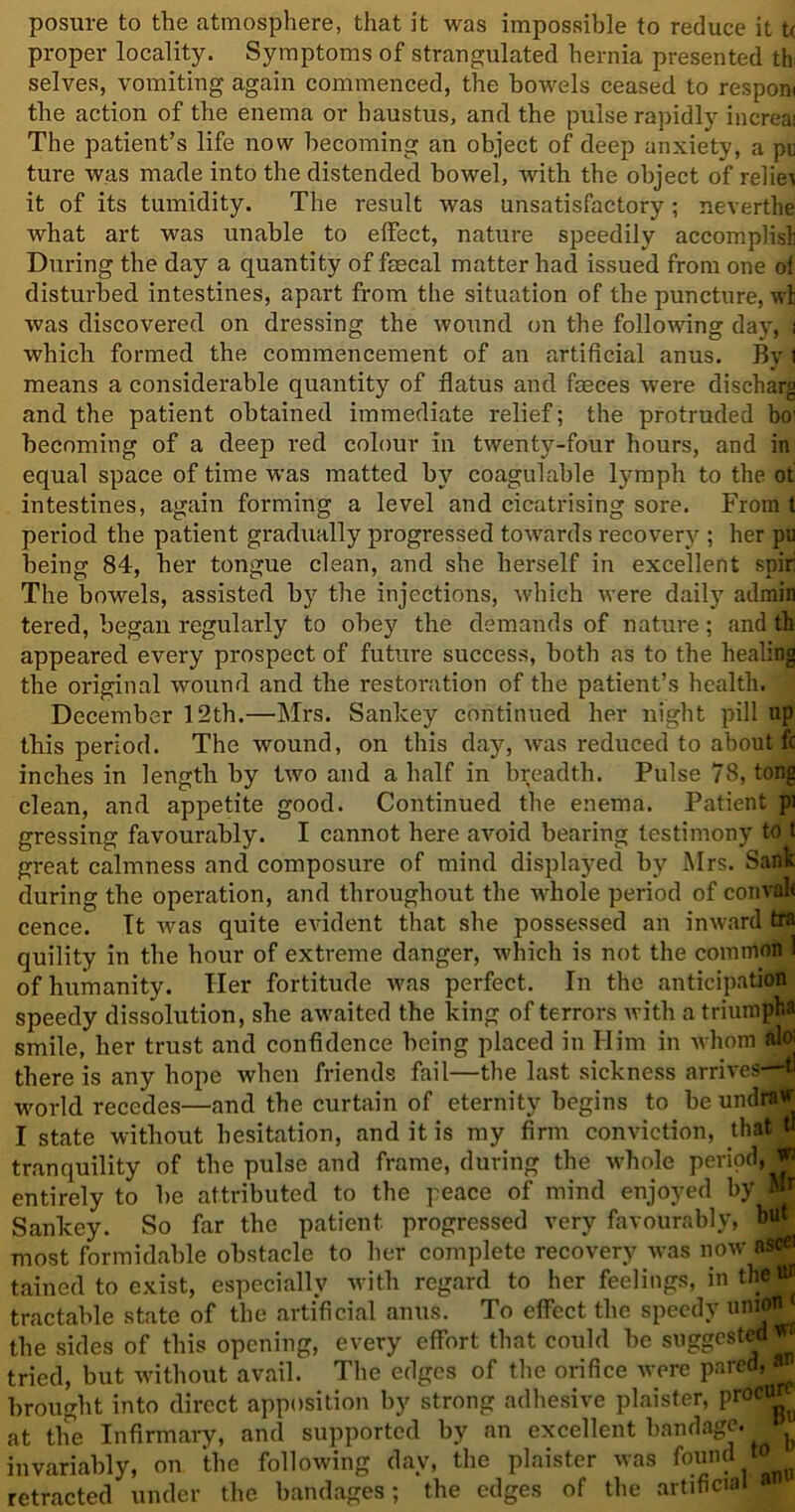 posnre to the atmosphere, that it was impossible to reduce it tx proper locality. Symptoms of strangulated hernia presented th selves, vomiting again commenced, the bowels ceased to respom the action of the enema or haustus, and the pulse rapidly increai The patient’s life now becoming an object of deep anxiety, a pu ture was made into the distended bowel, with the object of relie* it of its tumidity. The result was unsatisfactory ; nevertlie what art was unable to effect, nature speedily accomplisli During the day a quantity of faecal matter had issued from one of disturbed intestines, apart from the situation of the puncture, wt was discovered on dressing the wound on the following day, i which formed the commencement of an artificial anus. By \ means a considerable quantity of flatus and faeces were discharg and the patient obtained immediate relief; the protruded bo' becoming of a deep red colour in twenty-four hours, and in equal space of time was matted by coagulable lymph to the of intestines, again forming a level and cicatrising sore. From t period the patient gradually progressed towards recover}^; her pu being 84, her tongue clean, and she herself in excellent spir: The bowels, assisted by the injections, which were daily admin tered, began regularly to obey the demands of nature; and th appeared every prospect of future success, both as to the healing the original wound and the restoration of the patient’s health. December 12th.—Mrs. Sankey continued her night pill up this period. The wound, on this day, was reduced to about fc inches in length by two and a half in breadth. Pulse 78, tong clean, and appetite good. Continued the enema. Patient pi gressing favourably. I cannot here avoid bearing testimony to t great calmness and composure of mind displayed by Mrs. Sank during the operation, and throughout the whole period of convak cence. It was quite evident that she possessed an inward tra quility in the hour of extreme danger, which is not the common 1 of humanity. Her fortitude was perfect. In the anticipation speedy dissolution, she awaited the king of terrors with a triumphs smile, her trust and confidence being placed in Him in whom aloj there is any hope when friends fail—the last sickness arrives—tl world recedes—and the curtain of eternity begins to be undraw I state without hesitation, and it is my firm conviction, that t tranquility of the pulse and frame, during the whole period, entirely to be attributed to the peace of mind enjoyed by M* Sankey. So far the patient progressed very favourably, most formidable obstacle to her complete recovery was now ascei tained to exist, especially with regard to her feelings, in the ** tractable state of the artificial anus. To effect the speedy unitf* the sides of this opening, every effort that could be suggested** tried, but without avail. The edges of the orifice were pared, brought into direct apposition by strong adhesive plaister, proCtt_ at the Infirmary, and supported by an excellent bandage. ^ invariably, on the following day, the plaister was found retracted under the bandages; the edges of the artificial