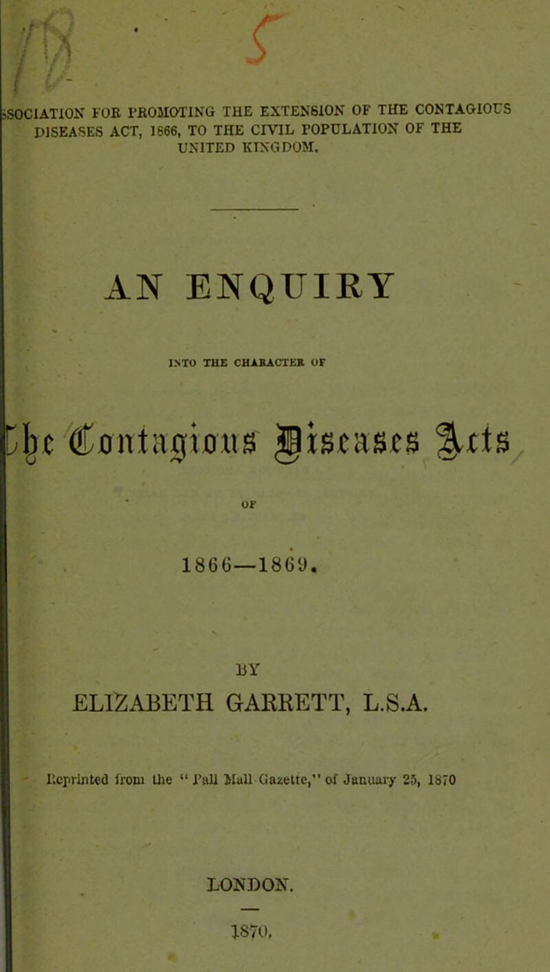 sSOCIATlON FOK PBOMOTING THE EXTENSION OF THE CONTAGIOUS DISEASES ACT, 1666, TO THE CIVIL POPULATION OF THE UNITED KINGDOM. AN ENQUIRY INTO THE CHARACTER OF Djic Contagious IHscascs ^ds OF I860—18G‘J. BY ELIZABETH GARRETT, L.S.A. P.cprinted from the “ Pall Mall Gazette,” of January 25, 1870 LONDON.