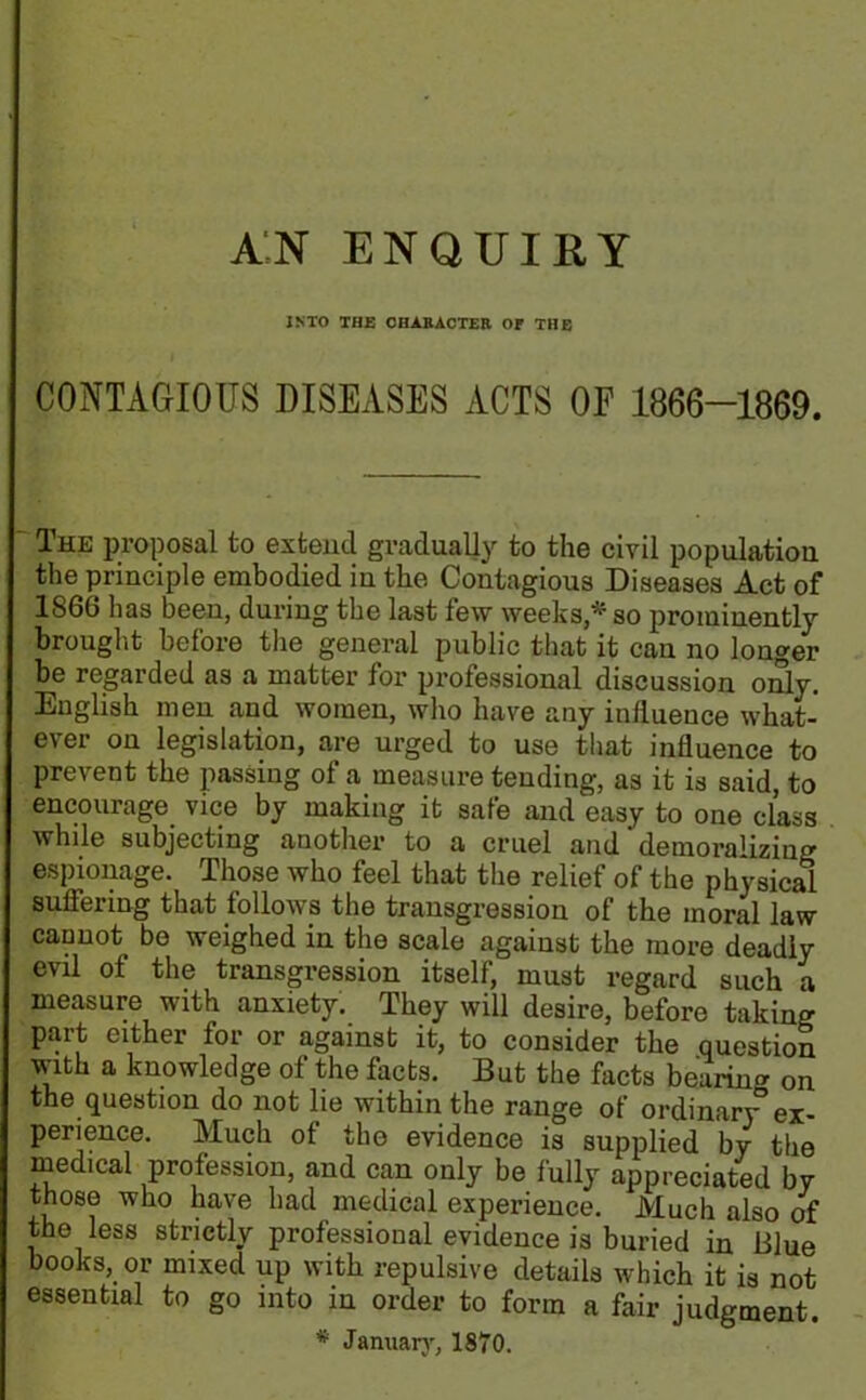 AN ENQUIRY INTO THE CHARACTER Or THE CONTAGIOUS DISEASES ACTS OF 1866-1869. The proposal to extend gradually to the civil population the principle embodied in the Contagious Diseases Act of 1866 has been, during the last few weeks;* so prominently brought before the general public that it can no longer be regarded as a matter for professional discussion only. English men and women, who have any influence what- ever on legislation, are urged to use that influence to prevent the passing of a measure tending, as it is said, to encourage vice by making it safe and easy to one class while subjecting another to a cruel and‘demoralizing espionage. Those who feel that the relief of the physical suffering that follows the transgression of the moral law cannot be weighed in the scale against the more deadly evil of the transgression itself, must regard such a measure with anxiety. They will desire, before taking part either for or against it, to consider the question with a knowledge of the facts. But the facts bearing on the question do not lie within the range of ordinar\° ex- perience. Much of the evidence is supplied by the medical profession, and can only be fully appreciated by those who have had medical experience. Much also of the less strictly professional evidence is buried in Blue books, or mixed up with repulsive details which it is not essential to go into in order to form a fair judgment. * January, 1870.