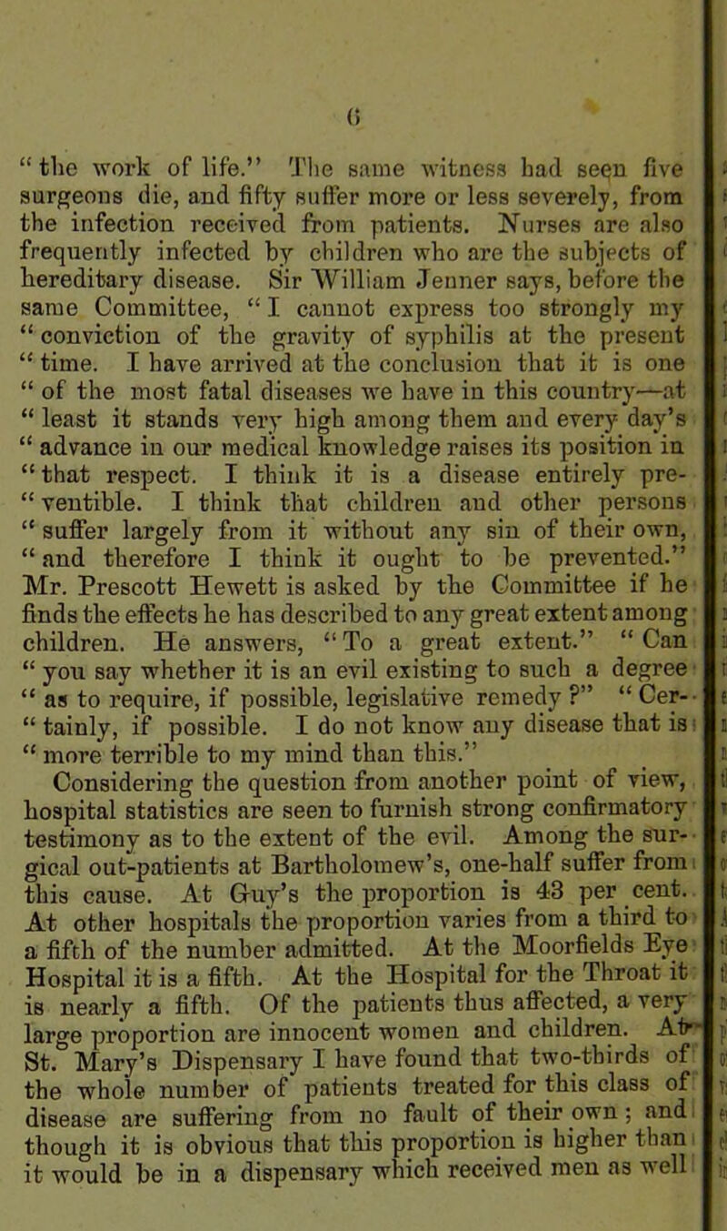 (i “the work of life.” The same witness had seqn five surgeons die, and fifty suffer more or less severely, from the infection received from patients. Nurses are also frequently infected by children who are the subjects of hereditary disease. Sir William Jenner says, before the same Committee, “ I cannot express too strongly my “ conviction of the gravity of syphilis at the present “ time. I have arrived at the conclusion that it is one “ of the most fatal diseases we have in this country—at “ least it stands very high among them and every day’s “ advance in our medical knowledge raises its position in “ that respect. I think it is a disease entirely pre- “ ventible. I think that children and other persons “ suffer largely from it without any sin of their own, “ and therefore I think it ought to be prevented.” Mr. Prescott Hewett is asked by the Committee if he finds the effects he has described to any great extent among children. He answers, “ To a great extent.” “ Can “ you say whether it is an evil existing to such a degree “ as to require, if possible, legislative remedy ?” “ Cer- “ tainly, if possible. I do not know any disease that is “ more terrible to my mind than this.” Considering the question from another point of view, hospital statistics are seen to furnish strong confirmatory testimony as to the extent of the evil. Among the sur- gical out-patients at Bartholomew’s, one-half suffer from this cause. At Guy’s the proportion is 43 per cent. At other hospitals the proportion varies from a third to a fifth of the number admitted. At the Moorfields Eye Hospital it is a fifth. At the Hospital for the Throat it is nearly a fifth. Of the patients thus affected, a very large proportion are innocent women and children. At St. Mary’s Dispensary I have found that two-thirds of the whole number of patients treated for this class of disease are suffering from no fault of their own; and though it is obvious that this proportion is higher than it would be in a dispensary which received men as well