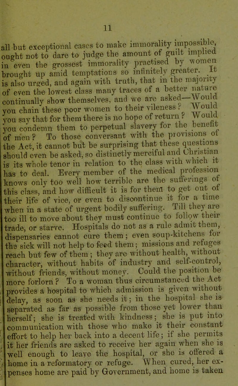 all biit exceptional cases to make immorality impossible, ought not to dare to judge the amount of guilt implied in even the grossest immorality practised by women brought up amid temptations so infinitely greater, it is also urged, and again with truth, that in the majority of even the lowest class many traces of a better mature continually show themselves, and we are asked Won c you chain these poor women to their yileness t \J on cl you say that for them there is no hope of return ? Would ‘you condemn them to perpetual slavery for the benefit | of nien ? To those conversant with the px ovisions ot the Act, it cannot but be surprising that these questions should even be asked, so distinctly merciful and Christian is its whole tenor in relation to the class with which it has to deal. Every member of the medical profession knows only too well how terrible are the sufferings ot this class, and how difficult it is for them to get out ot their life of vice, or even to discontinue it for a time when in a state of urgent bodily suffering. Till they are too ill to move about they must continue to iollpw then- trade, or starve. Hospitals do not as a rule admit them, dispensaries cannot cure them; even soup-kitchens for the sick will not help to feed them; missions and refuges reach but few of them ; they are without health, without character, without habits of industry and self-control, without friends, without money. Could the position be more forlorn ? To a woman thus circumstanced the Act , provides a hospital to which admission is given without i delay, as soon as she needs it; in the hospital she is separated as far as possible from those yet lower than herself; she is treated with kindness; she is put into communication with those who make it their constant effort to help her back into a decent life; if she permits it her friends are asked to receive her again when she is well enough to leaye the hospital, or she is ottered a ,■ home in a reformatory or refuge. When cured, her ex- penses home are paid by Government, and home is taken