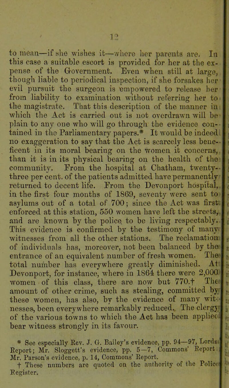 to mean—if she wishes it—where her parents are. In this case a suitable escort is provided for her at the ex- pense of the Government. Even when still at large, though liable to periodical inspection, if she forsakes her evil pursuit the surgeon is empowered to release her from liability to examination without referring her to the magistrate. That this description of the manner in which the Act is carried out is not overdrawn will be j plain to any one wbo will go through the evidence con- i tained in the Parliamentary papers.* It would be indeed i no exaggeration to say that the Act is scarcely less bene- j ficent in its moral bearing on the women it concerns, , than it is in its physical bearing on the health of the < community. From the hospital at Chatham, twenty-- three per cent, of the patients admitted have permanently j returned to decent life. From the Devonport hospital, ( in the first four mouths of 1869, seventy were sent to r asylums out of a total of 700; since the Act was first , enforced at this station, 550 women have left the streets, o and are known by the police, to be living respectably, j This evidence is confirmed by the testimony of many witnesses from all the other stations. The reclamation « of individuals has, moreover*, not been balanced by the entrance of an equivalent number of fresh women. The S! total number has everywhere greatly diminished. At jc Devonport, for instance, where in 1864 there were 2,000 jj women of this class, there are now but 770.f The amount of other crime, such as stealing, committed by K these women, has also, by the evidence of many wit-- • nesses, been everywhere remarkably reduced. The clergy of the various towns to which the Act has been appliec. bear witness strongly in its favour. * See especially Rev. J. G. Bailey’s evidence, pp. 94—97, Lords> ( Report; Mr. Sloggett’s evidence, pp. 5—7, Commons’ Report . Mr. Parson’s evidence, p. 14, Commons’ Report. f These numbers are quoted on the authority of the Policv ■ Register.