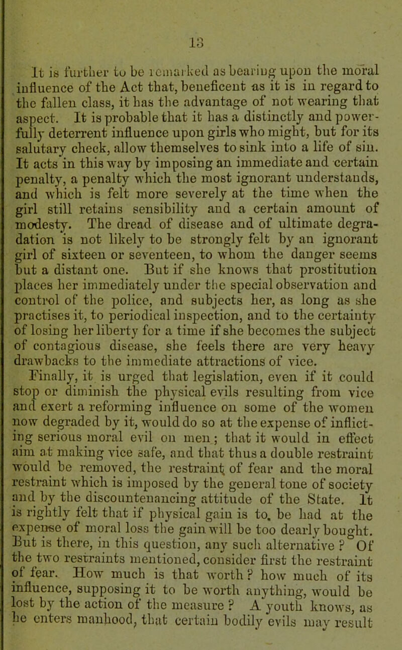 1 •'l lo It is further tu be remarked as bearing upon the moral influence of the Act that, beneficent as it is in regard to the fallen class, it has the advantage of not wearing that aspect. It is probable that it has a distinctly and power- fully deterrent influence upon girls who might, but for its salutary check, allow themselves to sink into a life of sin. It acts in this way by imposing an immediate and certain penalty, a penalty which the most ignorant understands, and which is felt more severely at the time when the girl still retains sensibility and a certain amount of modesty. The dread of disease and of ultimate degra- dation is not likely to be strongly felt by au ignorant girl of sixteen or seventeen, to whom the danger seems but a distant one. But if she knows that prostitution places her immediately under the special observation and control of the police, and subjects her, as long as she practises it, to periodical inspection, and to the certainty of losing her liberty for a time if she becomes the subject of contagious disease, she feels there are very heavy drawbacks to the immediate attractions of vice. Finally, it is urged that legislation, even if it could stop or diminish the physical evils resulting from vice and exert a reforming influence on some of the women now degraded by it, would do so at the expense of inflict- ing serious moral evil on men; that it would in effect aim at making vice safe, and that thus a double restraint would be removed, the restraint of fear and the moral restraint which is imposed by the general tone of society and by the discountenancing attitude of the State. It is rightly felt that if physical gain is to. be had at the expense of moral loss the gain will be too dearly bought. But is there, in this question, any such alternative ? Of the two restraints mentioned, consider first the restraint of fear. How much is that worth ? how much of its influence, supposing it to be worth anything, would be lost by the action of the measure ? A youth knows, as he enters manhood, that certain bodily evils may result