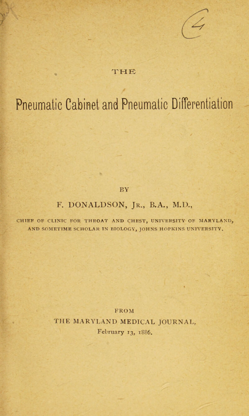 Pneumatic Cabinet and Pneumatic Differentiation BY F. DONALDSON, Jr., B.A., M.D., CHIEF OF CLINIC FOR THROAT AND CHEST, UNIVERSITY OF MARYLAND, AND SOMETIME SCHOLAR TN BIOLOGY, JOHNS HOPKINS UNIVERSITY. FROM THE MARYLAND MEDICAL JOURNAL, February 13, 1886.