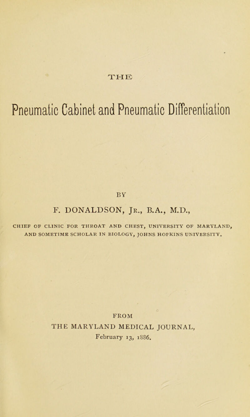 THE Pneumatic Cabinet and Pneumatic Differentiation BY F. DONALDSON, Jr., B.A., M.D., CHIEF OF CLINIC FOR THROAT AND CHEST, UNIVERSITY OF MARYLAND, AND SOMETIME SCHOLAR IN BIOLOGY, JOHNS HOPKINS UNIVERSITY. FROM THE MARYLAND MEDICAL JOURNAL, February 13, 1886.